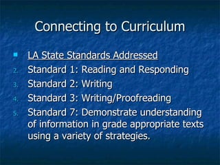 Connecting to Curriculum
    LA State Standards Addressed
2.   Standard 1: Reading and Responding
3.   Standard 2: Writing
4.   Standard 3: Writing/Proofreading
5.   Standard 7: Demonstrate understanding
     of information in grade appropriate texts
     using a variety of strategies.
 