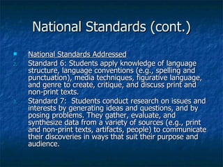 National Standards (cont.)
    National Standards Addressed
2.   Standard 6: Students apply knowledge of language
     structure, language conventions (e.g., spelling and
     punctuation), media techniques, figurative language,
     and genre to create, critique, and discuss print and
     non-print texts.
3.   Standard 7: Students conduct research on issues and
     interests by generating ideas and questions, and by
     posing problems. They gather, evaluate, and
     synthesize data from a variety of sources (e.g., print
     and non-print texts, artifacts, people) to communicate
     their discoveries in ways that suit their purpose and
     audience.
 