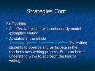 Strategies Cont.
#2 Modeling
 An effective teacher will continuously model

  exemplary writing.
 As stated in the article

  Teaching Diverse Learners: Writing “By inviting
  students to observe and participate in the
  teacher's own writing process, ELLs can better
  understand ways to approach the task of
  writing.”
 