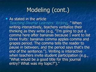 Modeling (cont.)
   As stated in the article
    Teaching Diverse Learners: Writing, “ When
    writing interactively, teachers verbalize their
    thinking as they write (e.g, "I'm going to put a
    comma here after bananas because I want to list
    three fruits: bananas comma apples comma and
    grapes period. The comma tells the reader to
    pause in between, and the period says that's the
    end of the sentence."). Writing is interactive
    when teachers invite student participation (e.g.,
    "What would be a good title for this journal
    entry? What was my topic?").”
 