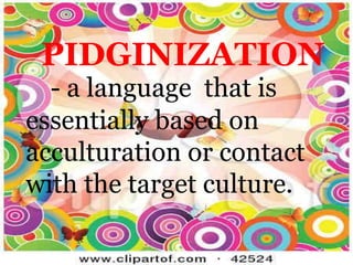 PIDGINIZATION
- a language that is
essentially based on
acculturation or contact
with the target culture.
 