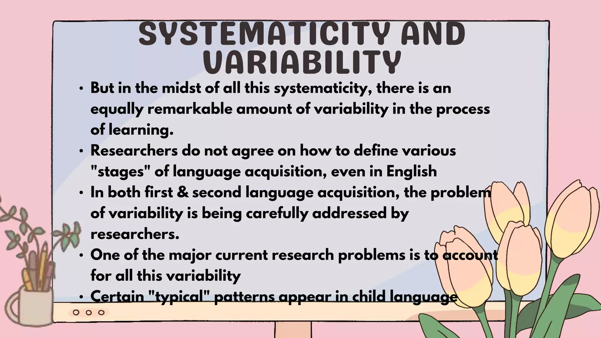 • But in the midst of all this systematicity, there is an
equally remarkable amount of variability in the process
of learning.
• Researchers do not agree on how to define various
"stages" of language acquisition, even in English
• In both first & second language acquisition, the problem
of variability is being carefully addressed by
researchers.
• One of the major current research problems is to account
for all this variability
• Certain "typical" patterns appear in child language
 