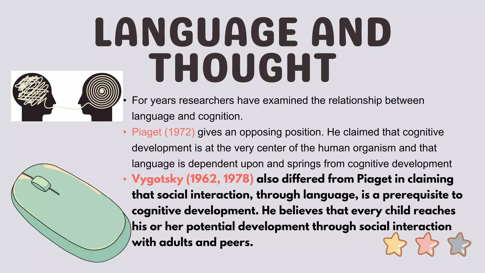 • For years researchers have examined the relationship between
language and cognition.
• Piaget (1972) gives an opposing position. He claimed that cognitive
development is at the very center of the human organism and that
language is dependent upon and springs from cognitive development
• Vygotsky (1962, 1978) also differed from Piaget in claiming
that social interaction, through language, is a prerequisite to
cognitive development. He believes that every child reaches
his or her potential development through social interaction
with adults and peers.
 