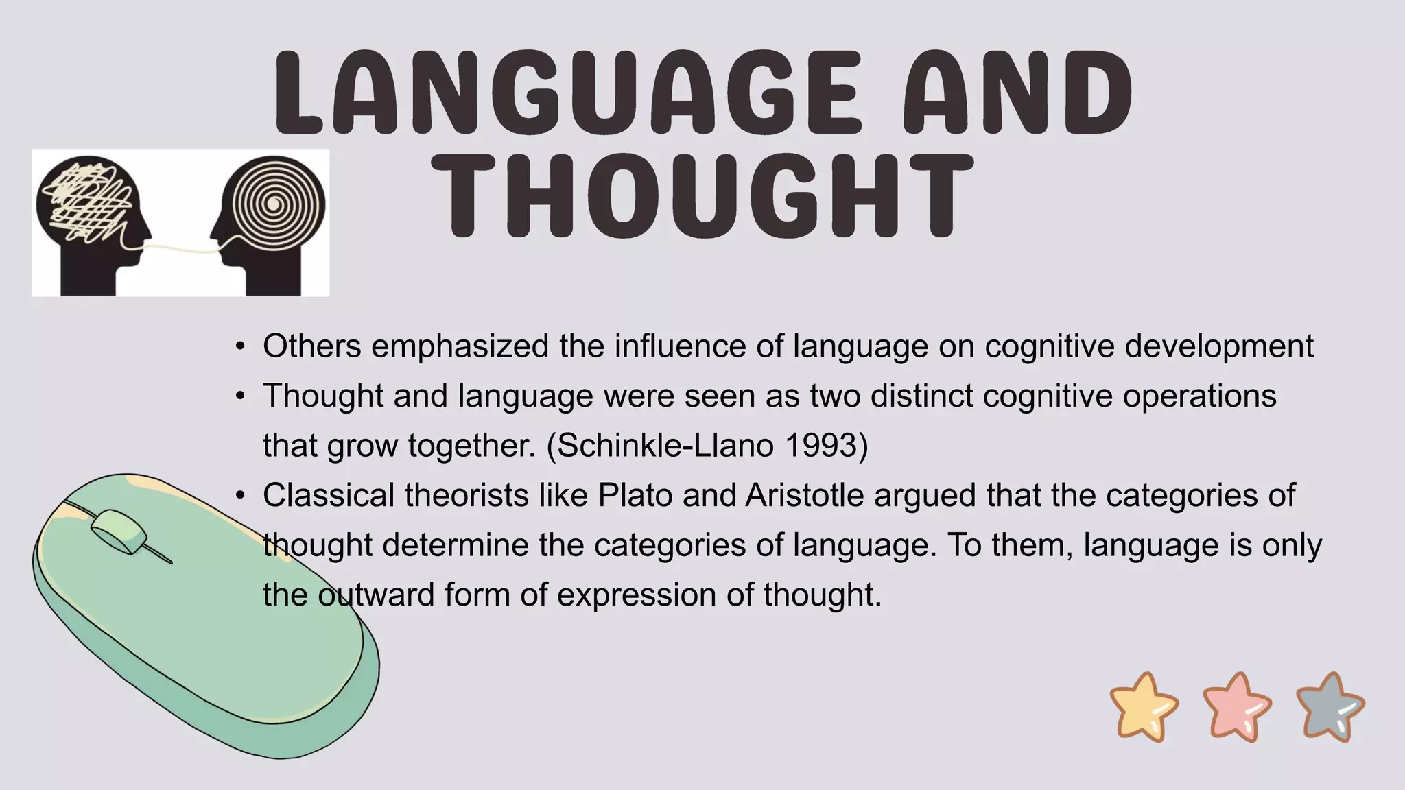 • Others emphasized the influence of language on cognitive development
• Thought and language were seen as two distinct cognitive operations
that grow together. (Schinkle-Llano 1993)
• Classical theorists like Plato and Aristotle argued that the categories of
thought determine the categories of language. To them, language is only
the outward form of expression of thought.
 