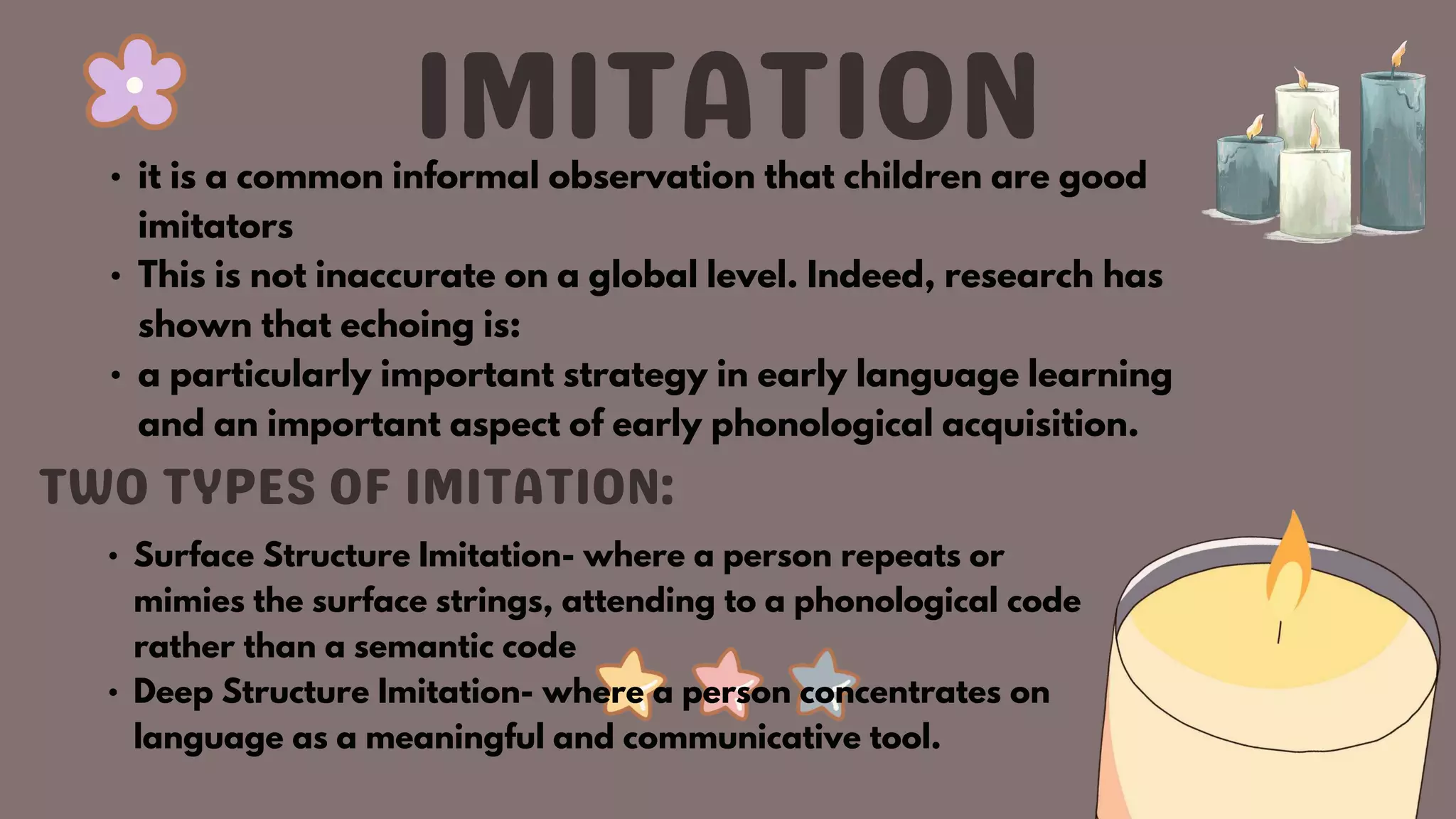 • it is a common informal observation that children are good
imitators
• This is not inaccurate on a global level. Indeed, research has
shown that echoing is:
• a particularly important strategy in early language learning
and an important aspect of early phonological acquisition.
• Surface Structure Imitation- where a person repeats or
mimies the surface strings, attending to a phonological code
rather than a semantic code
• Deep Structure Imitation- where a person concentrates on
language as a meaningful and communicative tool.
 