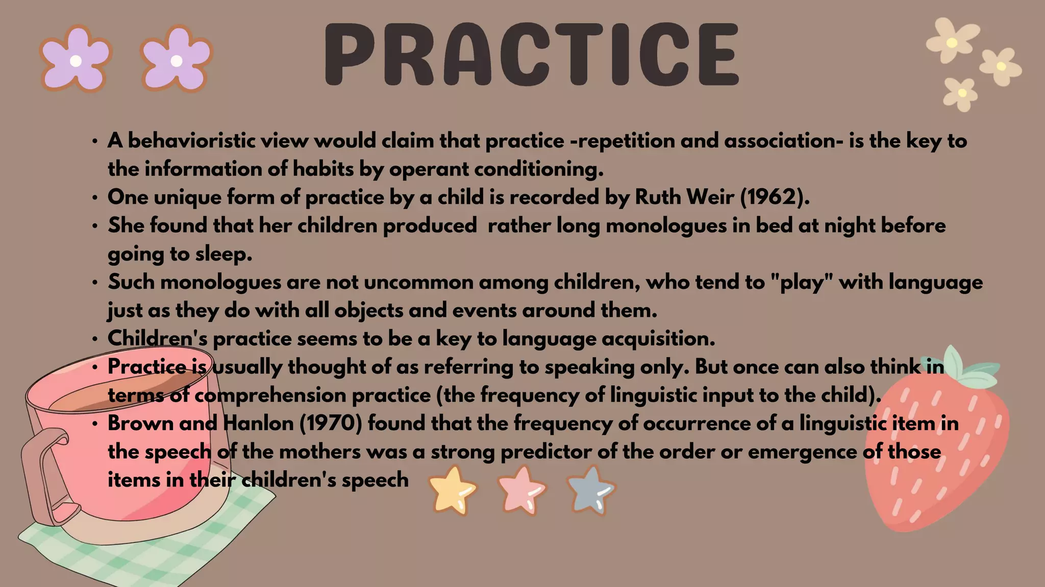 • A behavioristic view would claim that practice -repetition and association- is the key to
the information of habits by operant conditioning.
• One unique form of practice by a child is recorded by Ruth Weir (1962).
• She found that her children produced rather long monologues in bed at night before
going to sleep.
• Such monologues are not uncommon among children, who tend to "play" with language
just as they do with all objects and events around them.
• Children's practice seems to be a key to language acquisition.
• Practice is usually thought of as referring to speaking only. But once can also think in
terms of comprehension practice (the frequency of linguistic input to the child).
• Brown and Hanlon (1970) found that the frequency of occurrence of a linguistic item in
the speech of the mothers was a strong predictor of the order or emergence of those
items in their children's speech
 