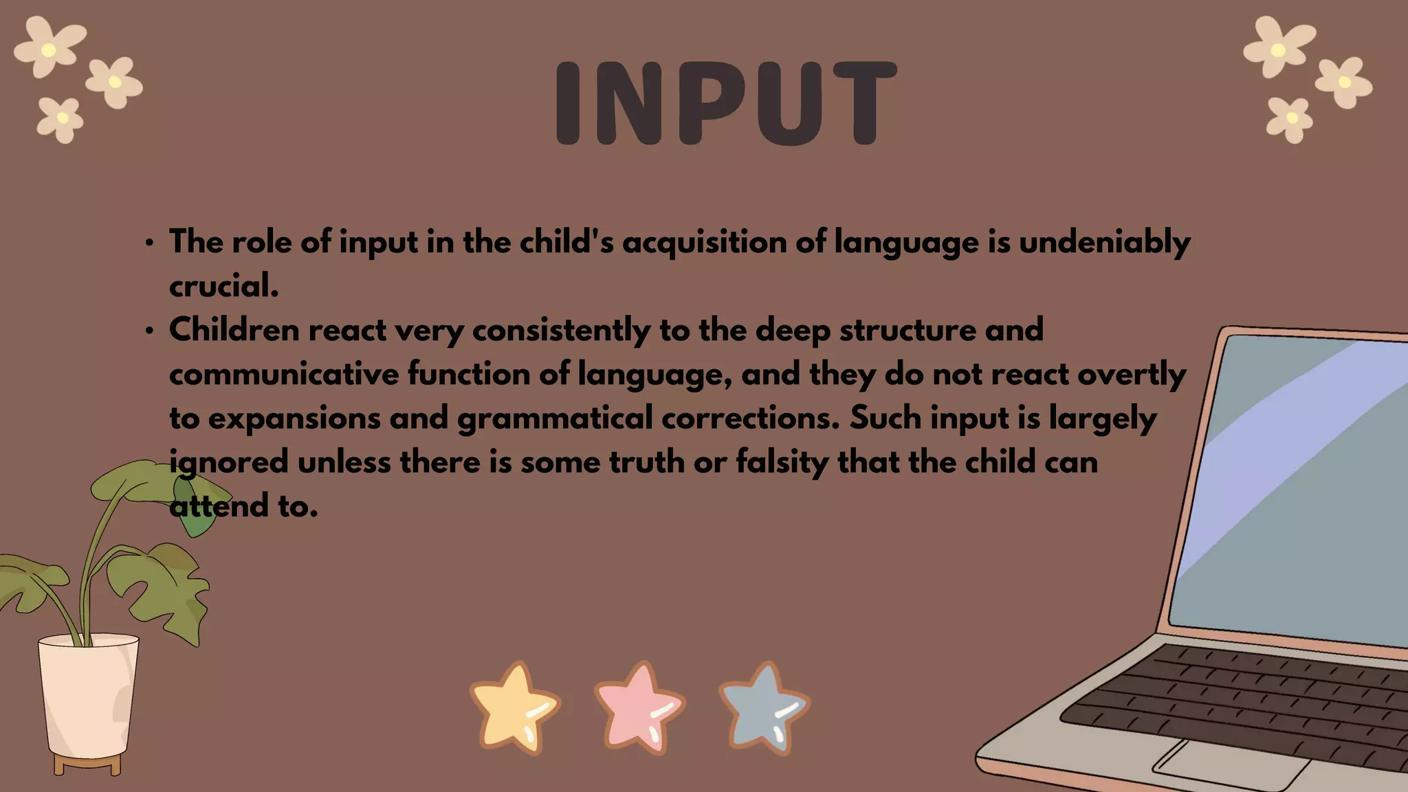 • The role of input in the child's acquisition of language is undeniably
crucial.
• Children react very consistently to the deep structure and
communicative function of language, and they do not react overtly
to expansions and grammatical corrections. Such input is largely
ignored unless there is some truth or falsity that the child can
attend to.
 