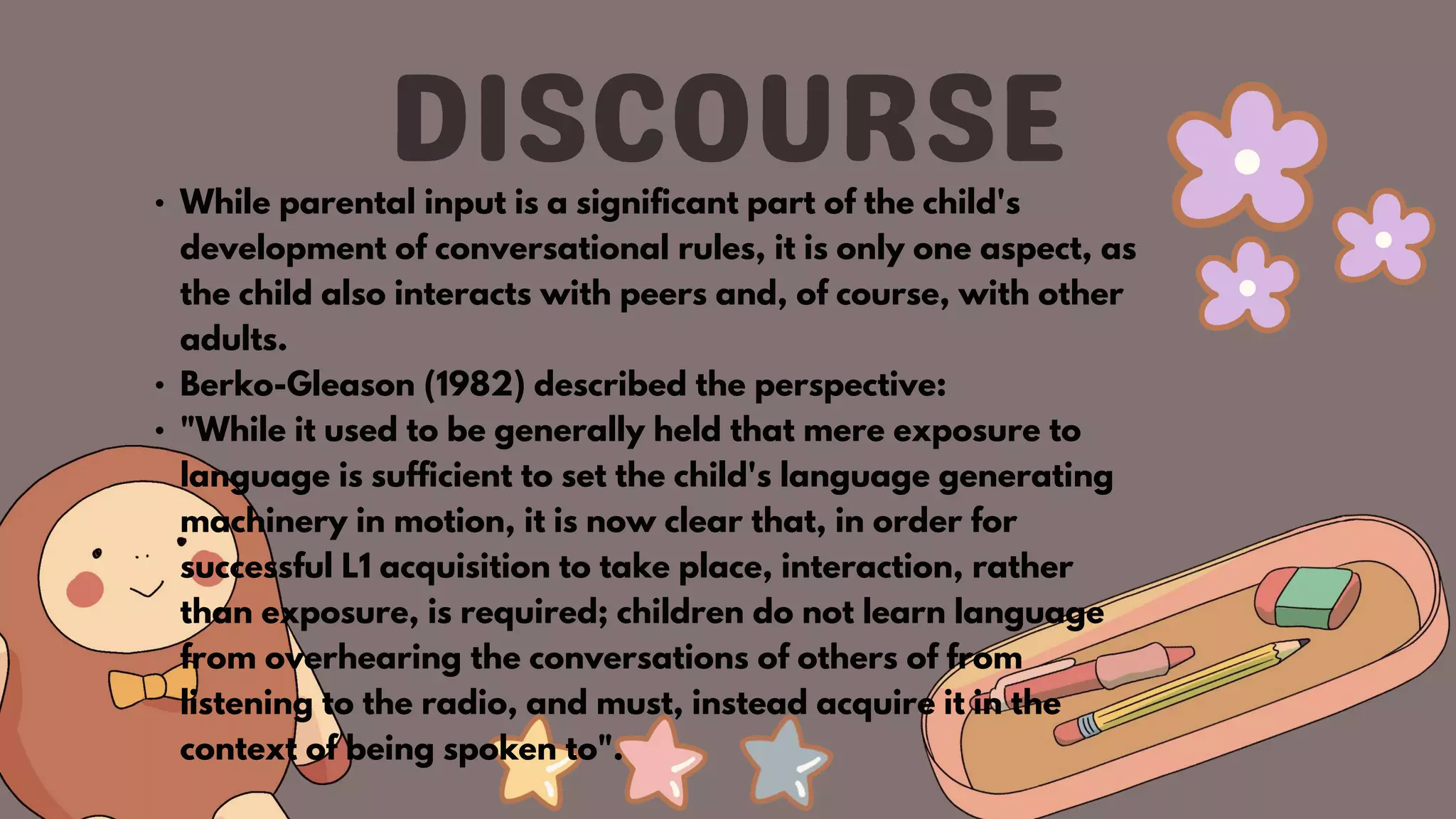 • While parental input is a significant part of the child's
development of conversational rules, it is only one aspect, as
the child also interacts with peers and, of course, with other
adults.
• Berko-Gleason (1982) described the perspective:
• "While it used to be generally held that mere exposure to
language is sufficient to set the child's language generating
machinery in motion, it is now clear that, in order for
successful L1 acquisition to take place, interaction, rather
than exposure, is required; children do not learn language
from overhearing the conversations of others of from
listening to the radio, and must, instead acquire it in the
context of being spoken to".
 