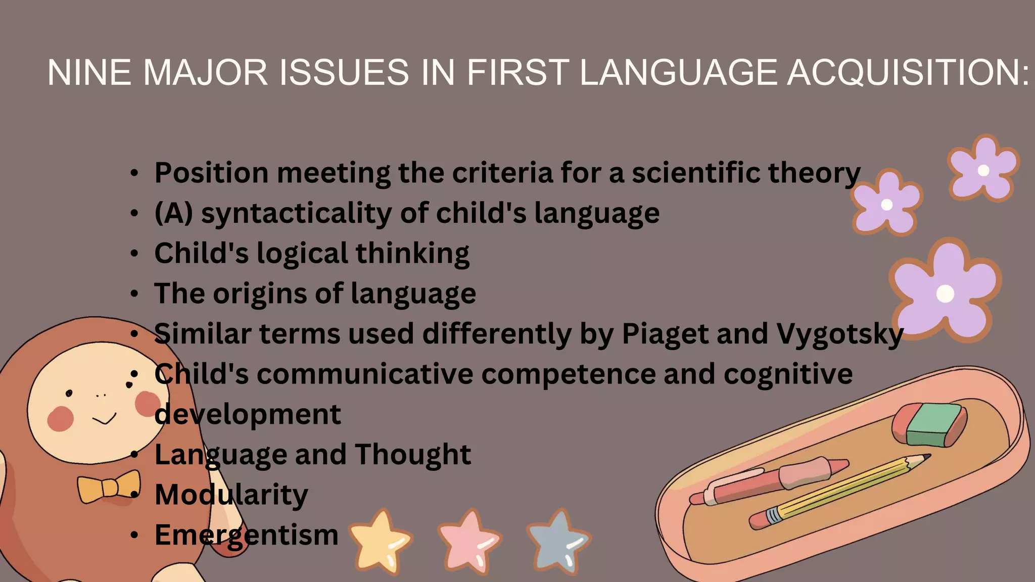 NINE MAJOR ISSUES IN FIRST LANGUAGE ACQUISITION:
• Position meeting the criteria for a scientific theory
• (A) syntacticality of child's language
• Child's logical thinking
• The origins of language
• Similar terms used differently by Piaget and Vygotsky
• Child's communicative competence and cognitive
development
• Language and Thought
• Modularity
• Emergentism
 