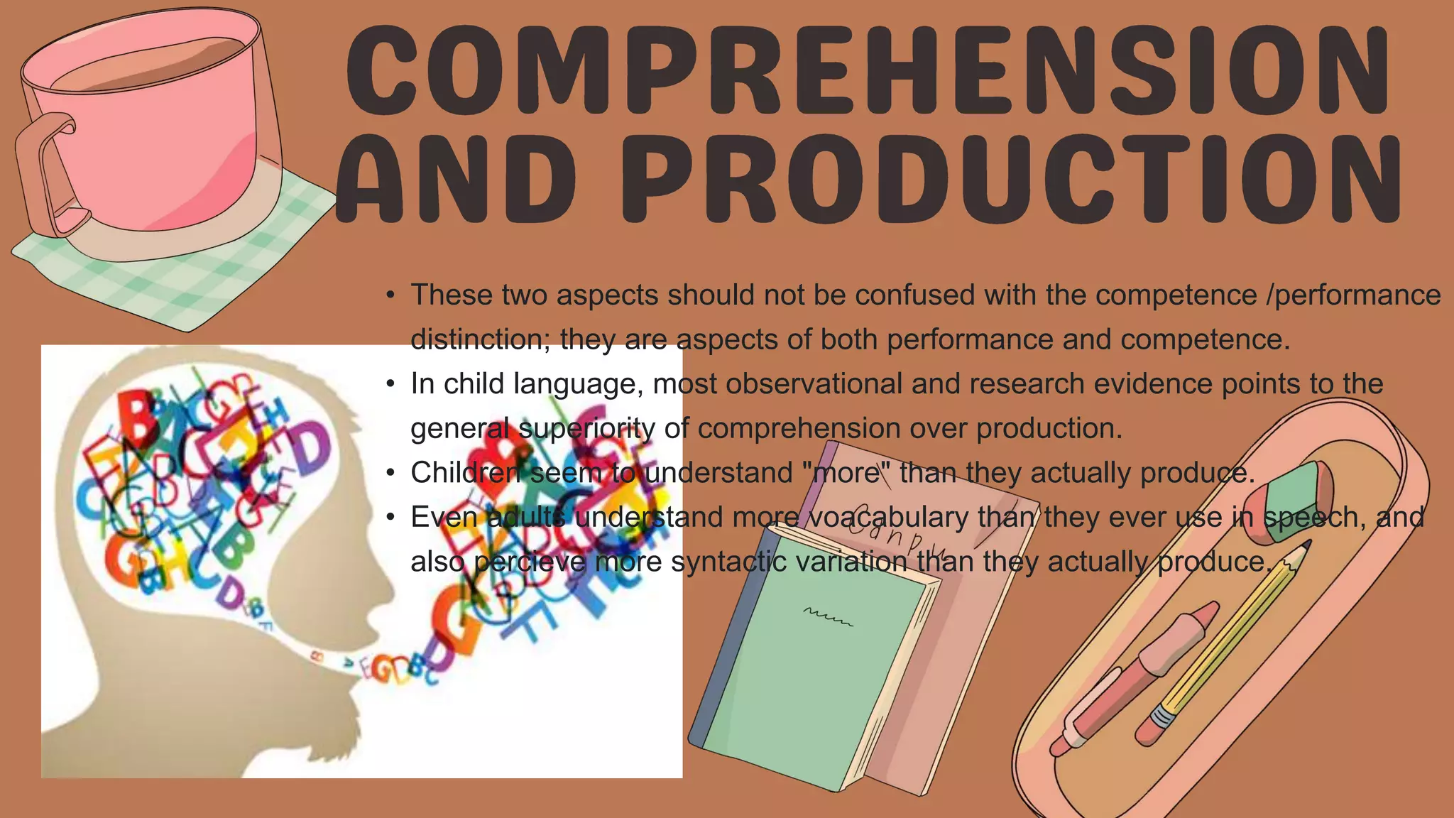 • These two aspects should not be confused with the competence /performance
distinction; they are aspects of both performance and competence.
• In child language, most observational and research evidence points to the
general superiority of comprehension over production.
• Children seem to understand "more" than they actually produce.
• Even adults understand more voacabulary than they ever use in speech, and
also percieve more syntactic variation than they actually produce.
 