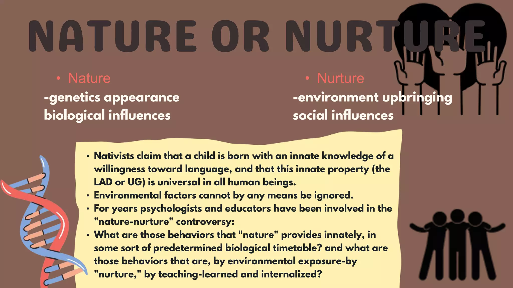 • Nativists claim that a child is born with an innate knowledge of a
willingness toward language, and that this innate property (the
LAD or UG) is universal in all human beings.
• Environmental factors cannot by any means be ignored.
• For years psychologists and educators have been involved in the
"nature-nurture" controversy:
• What are those behaviors that "nature" provides innately, in
some sort of predetermined biological timetable? and what are
those behaviors that are, by environmental exposure-by
"nurture," by teaching-learned and internalized?
• Nature
-genetics appearance
biological influences
• Nurture
-environment upbringing
social influences
 