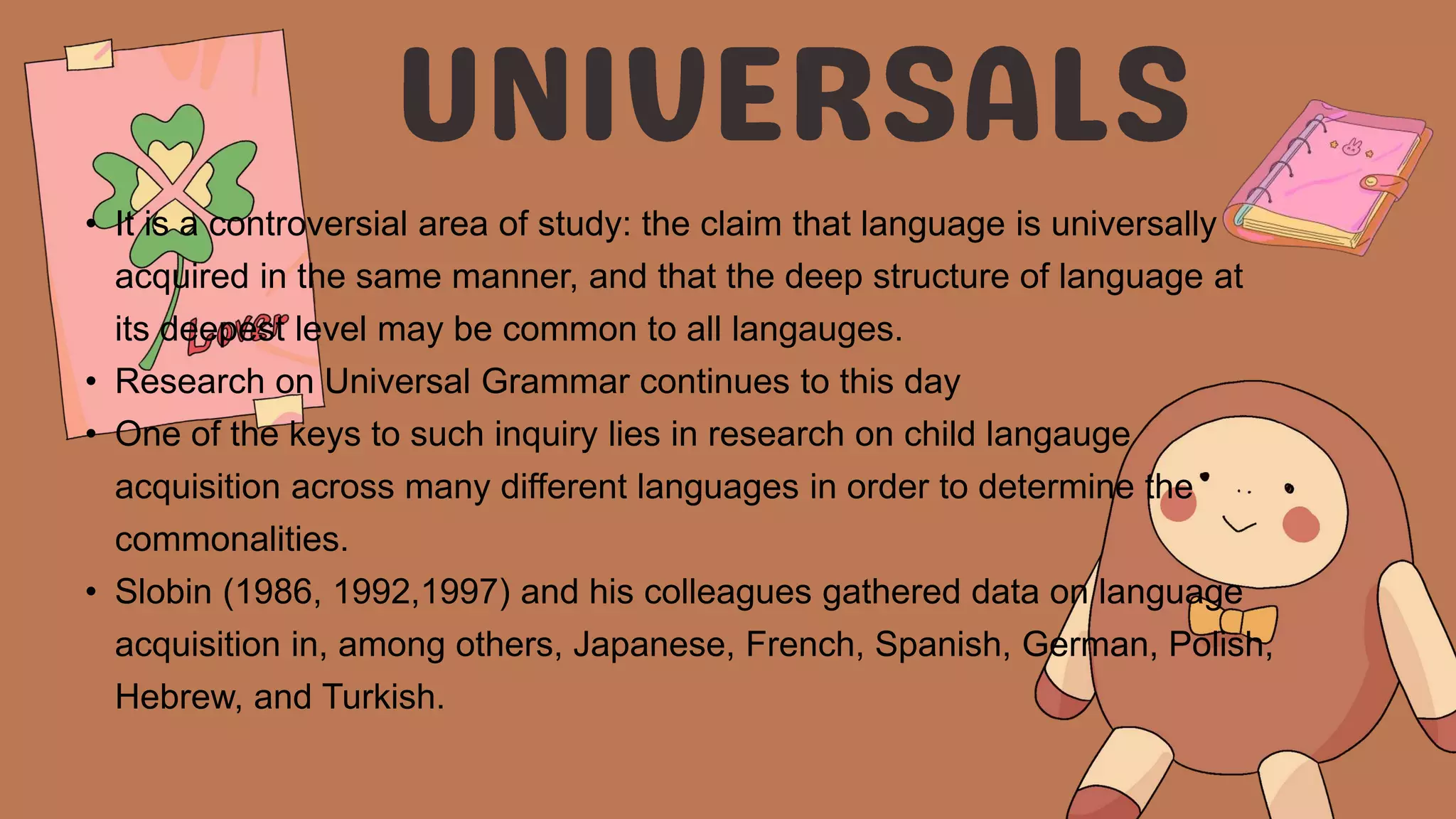 • It is a controversial area of study: the claim that language is universally
acquired in the same manner, and that the deep structure of language at
its deepest level may be common to all langauges.
• Research on Universal Grammar continues to this day
• One of the keys to such inquiry lies in research on child langauge
acquisition across many different languages in order to determine the
commonalities.
• Slobin (1986, 1992,1997) and his colleagues gathered data on language
acquisition in, among others, Japanese, French, Spanish, German, Polish,
Hebrew, and Turkish.
 
