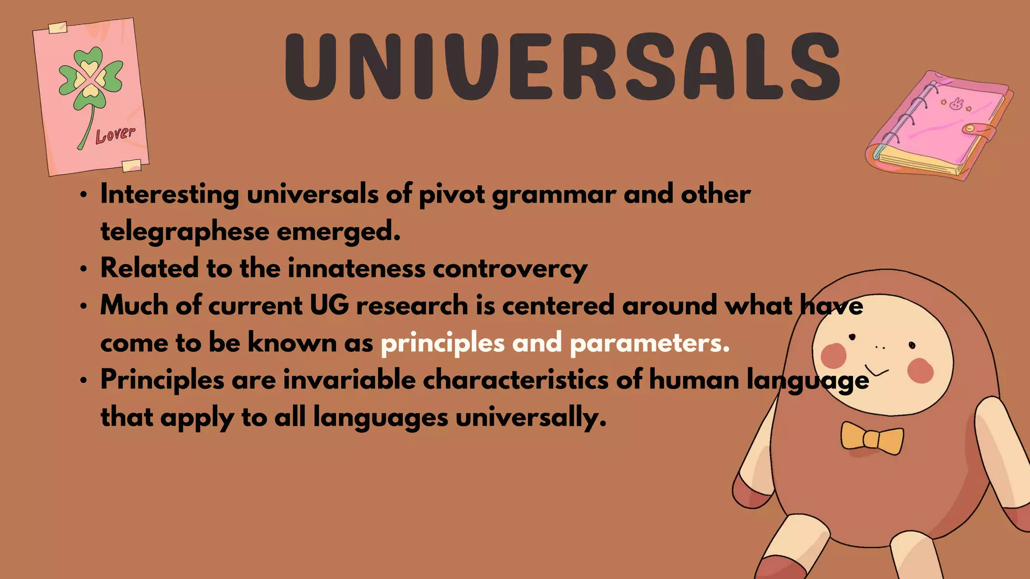 • Interesting universals of pivot grammar and other
telegraphese emerged.
• Related to the innateness controvercy
• Much of current UG research is centered around what have
come to be known as principles and parameters.
• Principles are invariable characteristics of human language
that apply to all languages universally.
 