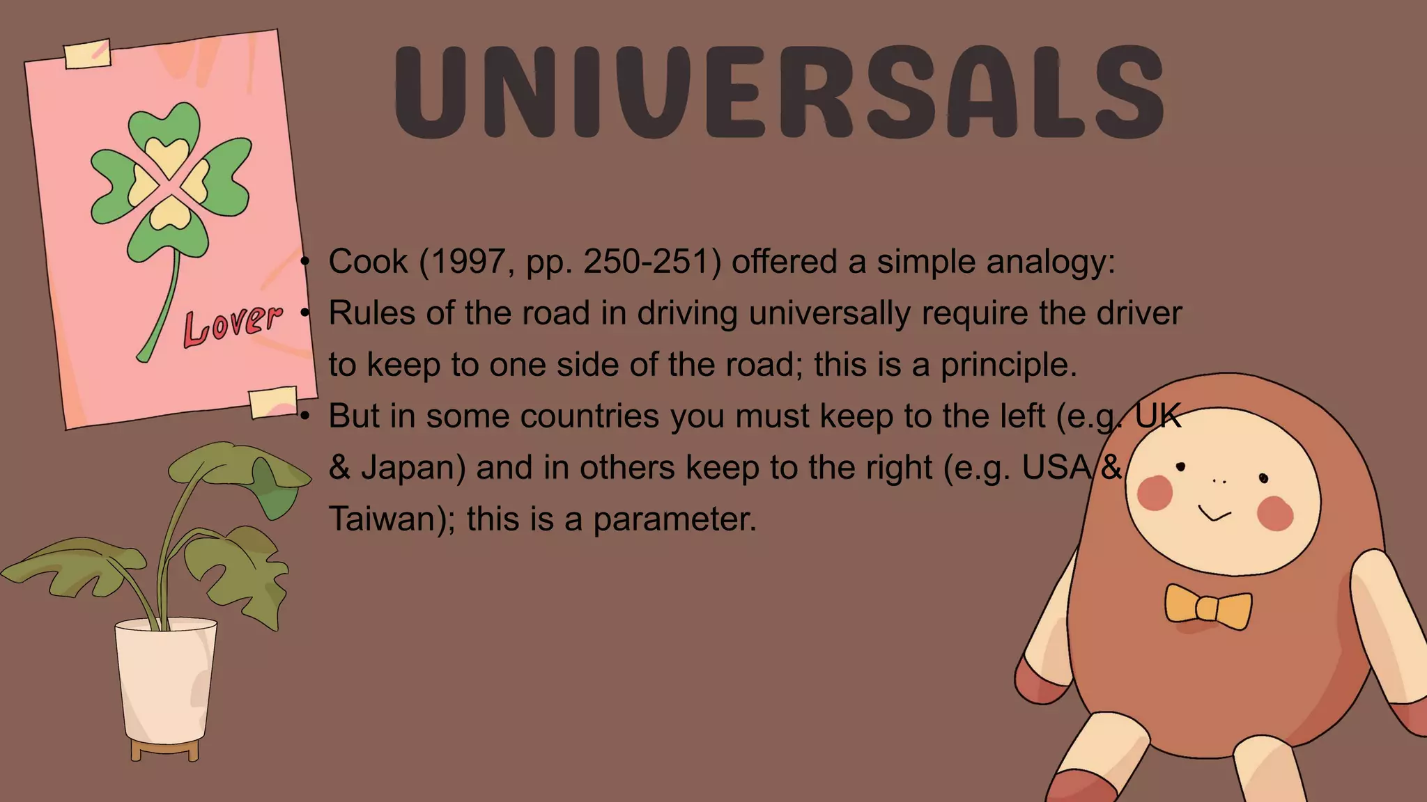 • Cook (1997, pp. 250-251) offered a simple analogy:
• Rules of the road in driving universally require the driver
to keep to one side of the road; this is a principle.
• But in some countries you must keep to the left (e.g. UK
& Japan) and in others keep to the right (e.g. USA &
Taiwan); this is a parameter.
 