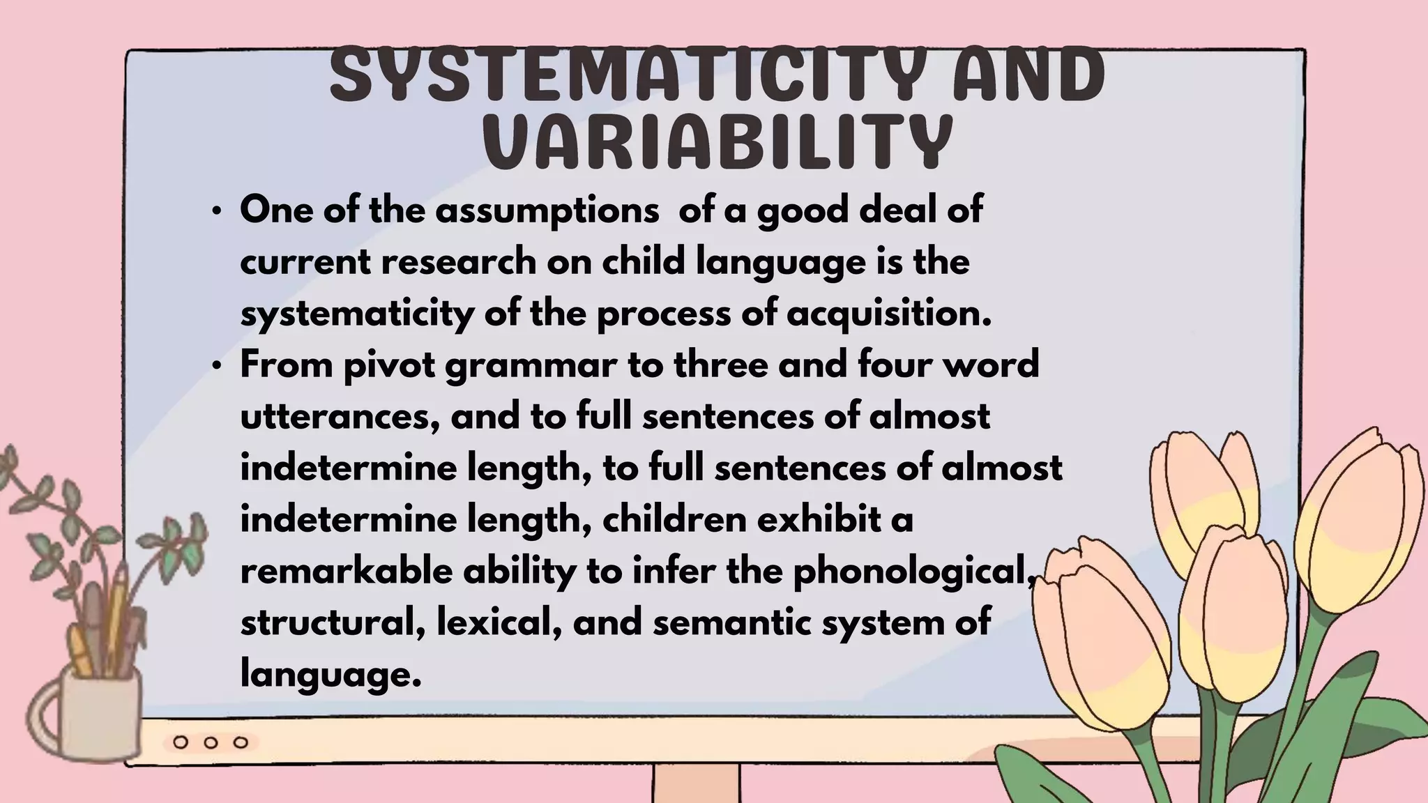 • One of the assumptions of a good deal of
current research on child language is the
systematicity of the process of acquisition.
• From pivot grammar to three and four word
utterances, and to full sentences of almost
indetermine length, to full sentences of almost
indetermine length, children exhibit a
remarkable ability to infer the phonological,
structural, lexical, and semantic system of
language.
 