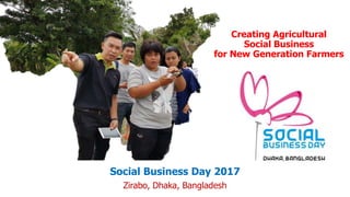 Creating Agricultural
Social Business
for New Generation Farmers
Social Business Day 2017
Zirabo, Dhaka, Bangladesh
 