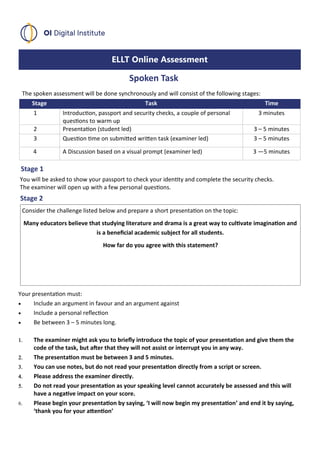 ELLT Online Assessment
Spoken Task
Stage Task Time
1 Introduction, passport and security checks, a couple of personal
questions to warm up
3 minutes
2 Presentation (student led) 3 – 5 minutes
3 Question time on submitted written task (examiner led) 3 – 5 minutes
4 A Discussion based on a visual prompt (examiner led) 3 —5 minutes
Stage 1
The spoken assessment will be done synchronously and will consist of the following stages:
You will be asked to show your passport to check your identity and complete the security checks.
The examiner will open up with a few personal questions.
Stage 2
Consider the challenge listed below and prepare a short presentation on the topic:
Many educators believe that studying literature and drama is a great way to cultivate imagination and
is a beneficial academic subject for all students.
How far do you agree with this statement?
Your presentation must:
• Include an argument in favour and an argument against
• Include a personal reflection
• Be between 3 – 5 minutes long.
 The examiner might ask you to briefly introduce the topic of your presentation and give them the
code of the task, but after that they will not assist or interrupt you in any way.
 The presentation must be between 3 and 5 minutes.
 You can use notes, but do not read your presentation directly from a script or screen.
 Please address the examiner directly.
 Do not read your presentation as your speaking level cannot accurately be assessed and this will
have a negative impact on your score.
 Please begin your presentation by saying, ‘I will now begin my presentation’ and end it by saying,
‘thank you for your attention’
 