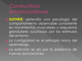  GUTHRIE: defendía una psicología del
comportamiento observable consistente
en movimientos musculares y respuestas
glandulares suscitadas por los estímulos
del entorno.
 La contigüidad es el principio único del
aprendizaje.
 La extinción se da por la existencia de
nuevas asociaciones.
 