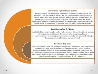 Conductismo cognoscitivo de Tolman:
Aunque Tolman fue firmemente conductista en su metodología, no fue un
conductista radical como B.F Skinner. En sus estudios del aprendizaje de ratas,
Tolman buscó demostrar que los animales podían aprender hechos acerca del
mundo que podrían usar de manera flexible subsecuentemente, en vez de
simplemente aprender respuestas automáticas iniciadas por estímulos ambientales.
En el lenguaje de su tiempo, Tolman fue un teórico E-E (estímulo-estímulo).
Positivismo radical de Skinner
Escribió trabajos controvertidos en los cuales propuso el uso extendido de técnicas
psicológicas de modificación del comportamiento, principalmente
el condicionamiento operante, para mejorar la sociedad e incrementar la felicidad
humana, como una forma de ingeniería social.
La función de la teoría
Marx define teoría como una proposición explicativa provisional, o un conjunto de
proposiciones, que atañe a algunos fenómenos naturales y que consiste en
representaciones simbólicas de las relaciones observadas entre los sucesos; los
mecanismos o estructuras que se presume que fundan tales relaciones, o relaciones
y mecanismos básicos inferidos destinados a dar cuenta de los datos observados a
falta de manifestaciones empíricas directas de tales relaciones.
 