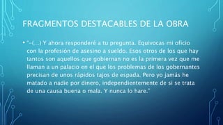 FRAGMENTOS DESTACABLES DE LA OBRA
• “-(…) Y ahora responderé a tu pregunta. Equivocas mi oficio
con la profesión de asesino a sueldo. Esos otros de los que hay
tantos son aquellos que gobiernan no es la primera vez que me
llaman a un palacio en el que los problemas de los gobernantes
precisan de unos rápidos tajos de espada. Pero yo jamás he
matado a nadie por dinero, independientemente de si se trata
de una causa buena o mala. Y nunca lo hare.”
 