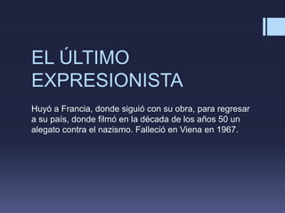 EL ÚLTIMO
EXPRESIONISTA
Huyó a Francia, donde siguió con su obra, para regresar
a su país, donde filmó en la década de los años 50 un
alegato contra el nazismo. Falleció en Viena en 1967.
 