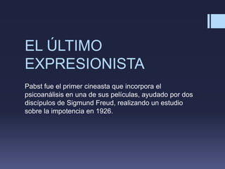 EL ÚLTIMO
EXPRESIONISTA
Pabst fue el primer cineasta que incorpora el
psicoanálisis en una de sus películas, ayudado por dos
discípulos de Sigmund Freud, realizando un estudio
sobre la impotencia en 1926.
 