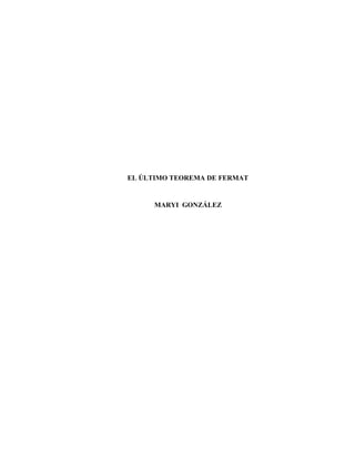 EL ÚLTIMO TEOREMA DE FERMAT<br />MARYI  GONZÁLEZ <br />AGRADECIMIENTO<br />Agradezco primeramente a Dios por permitirme esbozar mis ideas mediante la elaboración de este trabajo para optar por el Título de Licenciada en Matemática. <br />A mi hermano GIOVANY GONZÁLEZ y a mis padres YOBANI GONZÁLEZ y  BENILDA PÉREZ porque siempre me han brindado su apoyo incondicional, por su sacrificio y por sus palabras de ánimo en todo momento. <br />Al Dr. JAIME GUTIÉRREZ, profesor del Departamento de Matemática, por su dedicación en las horas de clases, por su disposición a las consultas y dudas que tuve, por su asesoría y colaboración en el material de mi trabajo.<br />A todos los profesores que han coadyuvado a mi formación profesional. <br />A Maribel Batista y a Esteban Quintana por apoyarme, por sus palabras y compañía en los momentos precisos.   <br /> <br />DEDICATORIA<br />A mis padres, a mi hermano, a mis amigos y compañeros de IV año de Licenciatura en Matemática. A todos ellos por compartir conmigo la felicidad de ver alcanzada una de mis metas. <br />ÍNDICE <br />AGRADECIMIENTO<br />DRDICATORIA<br />RESUMEN<br />INTRODUCCIÓN<br />CONTENIDO <br />CAPÍTULO I: ANTECEDENTES HISTÓRICOS<br />Diofanto: Sabio y Matemático<br />Pierre de Fermat<br />Fermat y la Aritmética de Diofanto<br />Más de 350 años de Intentos de Demostración del Último Teorema de Fermat<br />Etapa de embuste<br />CAPÍTULO II: DEMOSTRACIÓN DEL ÚLTIMO TEOREMA DE FERMAT<br />Biografía de Andrew John Wiles<br />Historia de Andrew Wiles y el UTF<br />Wiles demuestra el UTF. Una demostración del siglo XX.<br />CAPÍTULO III: MATEMÁTICOS QUE DICEN TENER UNA DEMOSTRACIÓN MÁS ELEMENTAL DEL UTF. EL UTF COMO GÉNESIS DE LA TEORÍA ALGEBRAICA DE NÚMEROS<br />CONCLUSIONES<br />RECOMENDACIONES<br />REFERENCIAS BIBLIOGRÁFICAS<br />RESUMEN<br />Nuestra monografía trata de uno de los problemas de Matemática históricamente más difícil de resolver: EL ÚLTIMO TEOREMA DE FERMAT. <br />Debido a que este teorema se resistió a los Matemáticos más sobresalientes de todos los tiempos y debido al auge de descubrimientos de nuevas herramientas matemáticas nos proponemos presentar algunos acontecimientos históricos y aportes que hicieron los matemáticos cuando intentaban demostrar el Último Teorema de Fermat, su demostración y la profunda historia de motivación de Andrew Wiles, quien lo demostró. <br />Por otra parte, otro de nuestros objetivos es resaltar la importancia de este teorema para la Teoría Algebraica de Números.   <br />INTRODUCCIÓN<br />En la teoría elemental de números se estudian los números enteros sin utilizar técnicas provenientes de otros campos de la Matemática. Pertenecen a la teoría elemental de números: los criterios de divisibilidad, el algoritmo de Euclides para calcular el máximo común divisor, la factorización de los enteros como producto de números primos, la búsqueda de los números perfectos y las congruencias. <br />En esta monografía trataremos sobre el Último Teorema de Fermat con la finalidad de destacar la inspiradora historia de su demostración, los aportes suscitados por los matemáticos durante más de dos siglos y la importancia de este teorema para una de las ramas más importante de la Matemática: la Teoría de Números.<br />Nuestro  trabajo  está  estructurado en tres capítulos: el primero, antecedentes históricos. El segundo contiene la historia de la demostración del UTF. El capítulo tercero señala los matemáticos que dicen tener una demostración más elemental que la de AndrewWiles; y por último, también enfatizamos sobre el UTF como génesis de la Teoría Algebraica de Números.<br />CAPÍTULO 1<br />ANTECEDENTES HISTÓRICOS<br />“El poeta debe ser capaz de ver lo que los demás no ven, debe ver más profundamente que otras personas. Y el matemático debe hacer lo mismo.” S. KOVALEVSKAYA<br />El Último Teorema de Fermat es considerado como el problema matemático más difícil de la historia. Esto se debe, precisamente, porque muchos son los matemáticos que desfilan a lo largo de la historia de su demostración.   <br />El enunciado de este teorema es el siguiente:<br />La ecuación <br />xn + yn = zn<br />No tiene soluciones enteras distintas de cero para x, y y z cuando n > 2.<br />Antecedentes Históricos<br />Diofanto: Sabio y Matemático<br />Entre el año 200 y 290 d.C. vivió un matemático griego llamado Diofanto. Vivió en Alejandría. Poco es lo que se conoce de su vida. Por un epitafio sabemos que vivió 84 años.  <br />El epitafio dice lo siguiente:<br />quot;
Transeúnte, esta es la tumba de Diofanto: es él quien con esta sorprendente distribución te dice el número de años que vivió. Su niñez ocupó la sexta parte de su vida; después, durante la doceava parte su mejilla se cubrió con el primer bozo. Pasó aún una séptima parte de su vida antes de tomar esposa y, cinco años después, tuvo un precioso niño que, una vez alcanzada la mitad de la edad de su padre, pereció de una muerte desgraciada. Su padre tuvo que sobrevivirle, llorándole, durante cuatro años. De todo esto se deduce su edad.quot;
<br />Diofanto fue el primer matemático griego en plantear los problemas aritméticos en un campo abstracto; es decir, rompe con las costumbres de escribir  enunciados que apuntaban solo a cálculos de agrimensor. Desde allí, la Matemática comienza a interesarse en las operaciones realizadas con cualquier número. Esta idea permite dar el salto de la Aritmética al Álgebra. En este contexto, Diofanto introduce símbolos para designar incógnitas y operaciones, además, utiliza algunas abreviaturas. Esto da comienzo a una nueva etapa del Álgebra. <br />Su obra más conocida y a la cual debe su reconocimiento es “La Aritmética”. Esta obra era una colección de 189 problemas distribuidos en 13 libros. Sólo 6 de éstos sobrevivieron a la destrucción de la gran biblioteca de Alejandría. La mayoría de los problemas son de ecuaciones lineales y cuadráticas, pero siempre con solución positiva y racional, ya que en aquella época los números negativos y los irracionales no tenían sentido.<br />Según Diofanto, La Aritmética fue escrita para ayudar a uno de sus estudiantes. Esto no los describe en el preámbulo de su Aritmética:<br />“Como sé, muy honorable Dionisio, que quieres aprender a resolver problemas numéricos, he emprendido la tarea de exponer la naturaleza y el poder de los números, empezando por las bases que sustentan estas cuestiones. Es posible que parezcan más difíciles de lo que son por ser desconocidas aún y que los principiantes duden de conseguir alcanzarlas, pero las comprenderás fácilmente gracias a tu actividad y a mis demostraciones, pues que el deseo unido a la enseñanza conduce rápidamente al conocimiento”.<br />Ecuaciones Diofánticas<br />La búsqueda de soluciones enteras de determinadas ecuaciones es una de las tareas que más ha impulsado la Teoría de Números. Actualmente, es esta un área de intensa investigación.<br />Los enunciados de problemas que se traducen en ecuaciones diofánticas abarcan desde situaciones de la vida cotidiana, hasta las sofisticadas ecuaciones de la mecánica cuántica. <br />Estas ecuaciones tuvieron su origen en la Aritmética de Diofanto.<br />Definición de Ecuación Diofántica<br />Una ecuación diofántica es una ecuación con una o varias incógnitas cuyos coeficientes son todos números enteros y cuyas soluciones son también enteras.<br />Ejemplo #1:<br />5x + 7y = 57<br />Tiene por soluciones:<br />x = 3 + 7t<br />y = 6 – 5t<br />Donde  t es un número entero cualquiera. Tiene, por tanto, infinitas soluciones.<br />Las ecuaciones diofánticas del tipo ax+by=c se denominan ecuaciones diofánticas lineales. <br />Resolución de una ecuación diofántica lineal<br />Una posibilidad para resolver ecuaciones diofánticas lineales es ir probando números hasta dar con el par de enteros que la satisfacen, pero esto es poco recomendable porque estas ecuaciones no siempre tienen solución. <br />Un  resultado obtenido por Euclides nos permitirá saber si una ecuación de este tipo tiene o no solución.<br />Teorema 1:<br />Una ecuación lineal diofántica de la forma  ax+ by=n  tiene solución entera x0, y0   si y sólo si el máximo común divisor de a y b es un divisor de n.<br />Además, si llamamos d al mcd(a,b) se tiene que una solución particular de dicha ecuación puede obtenerse de la siguiente forma:<br />(1)x0= nd α<br />y0= nd β<br />Siendo d=αa+βb<br />Teorema 2:<br />Si x0, y0 ∈Z es una solución particular de la ecuación ax+ by =n  (1) entonces todas las soluciones enteras xy de la misma son de la forma:<br />(2)x= x0+ bd t<br />y= y0+ bd t<br /> con t ∈ Z, siendo d = mcd(a, b),<br />Ejemplo #2 <br />Encuentre las soluciones enteras de 30x + 12y = 1200<br />Sea d= mcd(30, 12) = 6 <br />La ecuación de Bezout es: a = bq + r<br />Donde q, r ∈Z, q es el cociente de dividir “b entre a” y r el resto. <br />Utilizando el algoritmo de Euclides junto con la ecuación de Bezout, tenemos que:<br /> d=αa+βb.  Es decir: 6=30α+12β<br />a = bq + r    30 = 12 * 2 + 6; despejando r tenemos que: 6 = 30 – 12*2<br />Luego: α=1 y β=-2<br />Por las ecuaciones (1), se tiene que la solución particular es:<br />x0 = 12006* 1= 200<br />y0 = 12006 * (-2) = - 400<br />Luego, por las ecuaciones (2), se tiene que las todas las soluciones son de la forma:<br />x0=200+126t=200+2t<br />y0= -400- 306t= -400-5t<br /> <br />Ecuación Pitagórica<br />Las ecuaciones pitagóricas también son un ejemplo de ecuaciones diofánticas. Estas ecuaciones tienen la forma:<br />x2+y2=z2<br />Los enteros x, y, z que cumplan con esta igualdad componen una terna pitagórica. Este nombre se deriva del teorema de Pitágoras, el cual establece que:<br />“En todo triángulo rectángulo el cuadrado de la hipotenusa es igual a la suma de los cuadrados de los catetos”.<br />En este sentido, cualquier terna pitagórica puede asociarse con las longitudes de dos catetos y una hipotenusa, formando así un triángulo rectángulo.<br />Construcción de ternas pitagóricas<br />La fórmula generalizada es:<br /> <br />Si n es impar: (n, n2-1, n2+1)<br />Si n es par: (2n, n2-12 , n2+12 )<br />donde n є N.<br />Lista de las primeras ternas pitagóricas<br /> ( 3 , 4 , 5 )( 5, 12, 13)( 7, 24, 25)( 8, 15, 17)( 9, 40, 41)(11, 60, 61)(12, 35, 37)(13, 84, 85)(16, 63, 65)(20, 21, 29)(28, 45, 53)(33, 56, 65)(36, 77, 85)(39, 80, 89)(48, 55, 73)(65, 72, 97)<br />La Aritmética de Diofanto, contemplada en su conjunto como un monumento algebraico, ejerció gran influencia en el matemático francés Pierre de Fermat. <br />Pierre de Fermat<br />Pierre de Fermat nació el 17 de agosto de 1601 en Beaumont de Lomagne, en Francia.<br />Se  prevé que su educación fue muy esmerada, ya que llegó a dominar en absoluto las lenguas clásica, latín y griego, así como la mayoría de las lenguas europeas que se hablaba en ese tiempo.<br />Sus estudios de Magistratura los realizó en Toulouse, donde más tarde acabó instalándose como magistrado.  <br />Fermat ejerció como funcionario durante 34 años. Los 17 últimos los ejerció en la Conserjería Real en el Parlamento local de Toulouse, luego de haber sido ascendido en 1648. Debido a que este cargo público exigía, para evitar corrupciones, mantenerse alejado de todo tipo de actividades sociales, Fermat pudo disponer de mucho tiempo libre, el cual dedicó a la Matemática y, gracias a ello, dio muchos frutos. <br />Este matemático francés falleció el 12 de enero de 1665 en Castres, a la edad de 65 años. Sus trabajos publicados, en vida, fueron pocos. La mayoría de sus trabajos  se conocen gracias a su hijo Climent Samuel que los publicó en el año 1679.   Estos trabajos se encuentran recogidos en una voluminosa correspondencia que Fermat mantenía con matemáticos de la época como: J. Wallis, Pascal, Mersenne, Descartes, G.P. de Roberval, etc. <br />A través de todas estas correspondencias se sabe que a Fermat le gustaba torturar a sus amistades matemáticas, retándolos a encontrar resultados que él mismo ya había conseguido. <br />Entre sus principales aportaciones a la Matemática, podemos mencionar:<br />Números primos de Fermat.<br />Descubrió el método del descenso infinito<br />Fue el primero en representar las curvas y superficies por ecuaciones<br />Encontró un método para factorizar números grandes<br />Es, junto a Pascal, el padre del estudio teórico de las probabilidades<br />Es considerado por muchos como el padre de la Teoría de Números<br />Pequeño teorema de Fermat<br />Fue precursor del Cálculo Diferencial e Integral.<br />Se puede considerar, junto a Descartes, descubridor de la Geometría Analítica.<br />Fermat es uno de los pocos matemáticos que cuentan con un asteroide con su nombre. Este asteroide primero fue denominado asteroide 12007, luego: Fermat. <br />“Fermat (asteroide 12007) es un asteroide del cinturón principal, un 2,0351339 UA. Tiene una excentricidad de 0.0995349 y un período orbital de un 241,04 días (3,4 años).<br />Fermat tiene un promedio de velocidad orbital de 19.81206354 km / s, y una inclinación de 6,36434 º.<br />Este asteroide fue descubierto el 11 de octubre de 1996 por Pablo Comba.” <br />También se le ha dado la denominación de Fermat a un cráter lunar de 39 km de diámetro.<br />Fermat y la Aritmética de Diofanto<br />La traducción latina más conocida de Arithmetica es la que hizo Bachet en 1621. Esta se convirtió en la primera edición latina ampliamente disponible. <br />Fermat tenía una copia de esta traducción, la cual estudió durante algún tiempo. Como de costumbre, en los márgenes anotó sus observaciones y comentarios.  <br />Cinco años después de que Fermat falleciera su hijo Samuel publicó este libro con todas esas anotaciones. Más tarde, esas notas marginales se hicieron célebres y muchas se convirtieron en importantes teoremas de la Teoría de Números. <br />En efecto, su famoso teorema surge al generalizar una proposición que leyó en el tomo II de la Aritmética: “dividir un cuadrado dado en dos cuadrados”.<br />En esta sección de la Aritmética de Diofanto, Fermat escribió:<br />“Cubum autem in duos cubos, aut quadratoquadratum in duos quadratoquadratos, et generaliter nullam in infinitum ultra quadratum potestatem in duos eiusdem nominis fas est dividere cuius rei demonstrationem mirabilem sane detexi. Hanc marginis exiguitas non caperet.” <br />“Es imposible dividir un cubo en suma de otros dos o un bicuadrado en otros dos bicuadrados, en general una potencia cualquiera superior a dos en dos potencias del mismo grado; he descubierto una demostración maravillosa pero en este margen es demasiado estrecho para contenerla.”<br />Utilizando la notación moderna, esto puede enunciarse de la siguiente manera:<br />Si n es un número entero mayor que 2, entonces no existen números x, y, z є N,  tales que se cumpla la igualdad:xn + yn = zn<br />Por ser esta la afirmación de Fermat que más años tardó en demostrarse es que se le conoce como El Último Teorema de Fermat.<br />Más de 350 años de Intentos de Demostración del Último Teorema de Fermat<br />“El último teorema de Fermat ocupó el centro de una intrigante saga de valor, embuste, trucos y tragedia que  involucró a los mayores héroes de las matemáticas”.  <br />A partir de esta cita, señalaremos el porqué Singh hace una denominación, de esta magnitud, al Último Teorema de Fermat.   <br />1630, Pierre de Fermat<br />17386301905<br />Para el caso n=4 el mismo Fermat probó su conjetura. Para ello, utilizó un método que él mismo inventó: método descenso infinito. <br />Este método se utiliza para demostrar afirmaciones sobre números naturales. Consiste en decir que ninguno de los números naturales de un cierto subconjunto cumple cierta propiedad. Formalmente, este método prueba proposiciones de la forma:<br />∀n∈A ϲ N:~P(n)<br />Donde:<br />A ϲ N : es un cierto subconjunto de los números naturales.<br />Este método también se basa en el axioma de que el conjunto de los números naturales es un conjunto bien ordenado. <br />La buena ordenación implica que:<br />Si existe un n tal que P (n) sea verdadera, entonces, existe un elemento mínimo x dentro de N tal que P (x) es verdadera.<br />Esto empieza de la siguiente manera: se tiene un número natural x que no cumple la proposición P, entonces se define un número natural  y a partir de x tal que  y < x. Como logra verificarse que  y tampoco cumple con la proposición P esto da lugar a que se defina un número natural z de manera análoga a lo anterior y así sucesivamente. Esto lleva a una condición de descenso infinito, lo que demuestra que no existe tal número que cumple con la proposición, pero como el principio del buen ordenamiento es una condición necesaria en el conjunto de las supuestas n que hacen a P(n) verdadera y como el descenso infinito prueba que el principio del buen ordenamiento falla, se concluye entonces que no existe n que satisfaga la proposición P. <br />Utilizando este principio, Fermat supuso que  x4 + y4 = z4 tenía una solución entera: x0, y0, z0. A partir de ella, fabricó otra (x1)4 + (y1)4 = (z1)4 en la que z1 era menor que z0. Aplicando esto repetidas veces, pero una cantidad finita, se llegaba a que 1, por ser el elemento mínimo de los números naturales, era una suma de cuartas potencias de números positivos, lo que es contradictorio: 14 + 14 = 2; pero 2 ≠ z4, con z ϵ N<br />Esto fue lo que demostró Fermat: no hay enteros que cumplan la ecuación  x4 + y4 = z4. Con respecto al caso general, Fermat aﬁrmó tener una prueba maravillosa que no cabía en aquel margen. Sin embargo, nunca se encontró tal demostración.<br />Después de más de 100 años<br />1735, Leonhard Paul Euler<br />Leonhard EulerNació el 15 de abril de 1707 en Basel, Suiza. Las facultades que desde temprana edad mostró para las matemáticas pronto ganaron la estima del patriarca de los Bernoulli. Johann Bernoulli, uno de los más eminentes matemáticos de su tiempo, fue profesor de Euler en la Universidad de Basilea. En 1733,  Euler relevó a Daniel Bernoulli en la cátedra de Matemática.<br />Por su extrema dedicación al trabajo, pierde la visión del ojo derecho. Esto no afectó ni a la calidad ni al número de sus hallazgos. En Geometría desarrolló conceptos básicos como: ortocentro, circuncentro y baricentro de un triángulo. <br />En Álgebra obtuvo resultados destacados: reducción de una ecuación cúbica a una bicuadrada y la determinación de la constante que lleva su nombre. Introdujo gran número de nuevas técnicas, contribuyó a la moderna notación Matemática de conceptos como función, suma de los divisores de un número y expresión del número imaginario. En teoría de números su mayor aporte fue la ley de la reciprocidad cuadrática. Años más tarde pierde la visión del otro ojo. Su memoria privilegiada y su prodigiosa capacidad para el tratamiento computacional de los problemas le permitieron continuar su actividad científica. Escribe Lettres à une princesse d’Allemagne y en el expone los principios básicos de la mecánica, la óptica, la acústica y la astrofísica de su tiempo.El 18 de septiembre de 1783, pereció en San Petersburgo. Tras su muerte, se inició un ambicioso proyecto para publicar la totalidad de su obra científica, compuesta por más de ochocientos tratados, lo cual lo convierte en el matemático más prolífico de la historia. <br />Después de más de 100 años de que Fermat había enunciado su teorema, Euler  publicó su demostración para el caso n=3.<br />Euler, el 4 de agosto de 1735, escribió a Goldbach reclamando tener una demostración para el caso n=3. En su libro Introducción al Álgebra publicado en 1770 se encontró un error en la demostración. <br /> <br />En su demostración  Euler  trabajó con números de la forma  a + b√-3 sin darse cuenta de que estos números no se comportan igual que los enteros. Del análisis de la demostración fallida de Euler surge que ciertos conjuntos de números complejos no se comportaban de igual manera que los enteros. Este es otro de los descubrimientos de la Matemática que fue propiciado por el Último Teorema de Fermat. <br />Pese a que Euler había trabajado con estos números erróneamente, el error resultaba muy difícil de corregir directamente. Debido a que otros aportes hechos por Euler permitían encontrar una solución correcta por medios más simples, es que se le atribuye la demostración para el caso n=3.<br />Quedó entonces demostrado que la ecuación x3 + y3 = z3 no tiene soluciones enteras. <br />Cerca de tres cuartos de siglo más tarde<br />Marie Sophie Germain<br />Nació el 1 de abril de 1776 en París (Francia). Comenzó a estudiar Matemática a la edad de trece años, aunque sus padres intentaron disuadirla de que no lo hiciera. Varios años después logra conseguir apuntes de la Escuela Politécnica de París, escuela que no admitía mujeres. Para esto, mantuvo correspondencia con  Joseph-Louis Lagrange bajo el pseudónimo de «Sr. Le Blanc», uno de los antiguos estudiantes de Lagrange. Sophie admiraba a Gauss y también le escribió varias veces, haciéndose pasar por Le Blanc para comunicarle sus  descubrimientos. Sophie sospechaba que, siendo mujer, Gauss no se molestaría en leer sus cartas.<br />Las aportaciones de Sophie Germain en teoría de números fueron grandes, sobre todo la que hizo para tratar de resolver el último teorema de Fermat. También hizo grandes aportaciones a la teoría moderna de la elasticidad.En 1830, y con el impulso de Gauss, la Universidad de Göttingen acordó otorgar a Germain un  grado honorífico; pero antes de que ella pudiera recibirlo, murió de cáncer de mama el 27 de junio de 1831.<br />Los casos n=3 y n=4 ya habían sido demostrados, pero Germain no quería demostrar casos particulares.<br />Sophie Germain desarrolló lo que hoy conocemos como Teorema de Germain. Este teorema probó que el UTF era verdadero para cualquier n que fuese un número primo menor que 100. Para ello, adoptó esta estrategia: si n es un número primo y 2n+ 1 también lo es, entonces xn + yn = zn  no tiene soluciones enteras no triviales. <br />Estos números primos son conocidos como números primos de Germain. Los primos de Germain menores que 100 son: 2, 3, 5, 11, 23, 29, 41, 53, 83, 89.<br />1825, Adrien-Marie Legendre y Peter Gustav Lejeune Dirichlet<br />Adrien-Marie LegendreNació en París en 1752. Tras completar sus estudios en el Collège Mazarin, entró a trabajar en la Escuela Militar, para la que completó un estudio sobre la trayectoria de los proyectiles que le supuso el Premio de la Academia de Berlín en 1782. A partir de 1795 enseñó matemáticas en la École Normale. En sus primeros trabajos, centrados en la mecánica, introdujo conceptos como la función que lleva su nombre o la primera demostración del método de los mínimos cuadrados. Tras los pasos de Euler y Lagrange, estudió las funciones elípticas y las redujo a tres formas básicas. Ese fue su mayor trabajo. Fue el primero en dedicar una obra estrictamente a la teoría de números, ámbito en el que obtuvo resultados fundamentales como la demostración en 1830 de la ley de la reciprocidad cuadrática. En 1794 publicó los Elementos de geometría, una versión reordenada y simplificada de la obra original de Euclides, que fue traducida a más de treinta idiomas.Falleció en el año 1833.<br />Dirichlet, un anciano de más de 70 años y Legendre, un joven de 20 años; ambos franceses, utilizaron el método de Germain y de manera independiente probaron que el caso n = 5 no tiene soluciones enteras. <br />1832, Peter Gustav Lejeune Dirichlet<br />Lejeune Dirichlet(Düren, actual Alemania, 1805-Gotinga, id., 1859) Matemático alemán. Cursó sus estudios en París, relacionándose con matemáticos como Fourier. Tras graduarse, fue profesor en las universidades de Breslau (1826-1828), Berlín (1828-1855) y Gotinga, en donde ocupó la cátedra dejada por Gauss tras su muerte. Sus aportaciones más relevantes se centraron en el campo de la teoría de los números, prestando especial atención al estudio de las series, y desarrolló la teoría de las series de Fourier. Consiguió una demostración particular del problema de Fermat, aplicó las funciones analíticas al cálculo de problemas aritméticos y estableció criterios de convergencia para las series. En el campo del análisis matemático perfeccionó la definición y concepto de función, y en mecánica teórica se centró en el estudio del equilibrio de sistemas y en el concepto de potencial newtoniano.<br />Dirichlet publicó una demostración para el último teorema de Fermat cuando n = 14. Estaba tratando de demostrar el caso n = 7 pero había demostrado un resultado más débil.<br />1839, Gabriel Lamé<br />Demostró el último teorema de Fermat para el caso n=7. Mostraba por qué Dirichlet había tenido tanta dificultad ya que, aunque en la prueba de Dirichlet para n = 14 se usaban aargumentos similares (pero computacionalmente mucho más difíciles) a los casos anteriores, Lamé tuvo que introducir algunos métodos totalmente nuevos. La demostración de Lamé es extremadamente difícil y hace parecer como que progresar a n más grandes sería casi imposible sin formas de pensar radicalmente novedosas.<br />Gabriel Lamé(Tours, 1795-París, 1870) Matemático francés. También ingeniero, fue profesor en la Escuela Politécnica de París y miembro de la Academia de Ciencias. Dirigió diversos trabajos de ingeniería en Rusia. Entre sus aportaciones destacan la introducción de las cuádricas homofocales en geometría y el desarrollo de una teoría matemática aplicada a la elasticidad.<br />Etapa de embuste<br />Germain había aportado cómo descartar un sector completo de casos de números primos). Después de los avances de Germain la Academia Francesa ofreció una serie de premios: una medalla de oro y 3000 francos para el que probara el U.T.F. <br />1847<br />La Academia Francesa comenta Singh: “celebró la reunión más dramática de su historia”. Gabriel Lamé anunció a la comunidad matemática que estaba a punto de probar el U.T.F, y que en pocas semanas entregaría una versión completa de la prueba. Entre los matemáticos de esta reunión estaba Augustin-Louis Cauchy, el cual pidió la palabra y anunció que él también tenía una prueba del UTF y que estaba a punto de publicarla. Tres semanas después tanto Lamé como Cauchy entregaron unos sobres sellados a la Academia.<br />El 24 de mayo de ese año se terminó la especulación; Joseph Liouville dirigió a los presentes en la Academia para leer una carta del matemático Ernst Kummer, las pruebas dadas por Lamé y Cauchy utilizaban una propiedad conocida como “factorización única” - hoy llamado Teorema Fundamental del Álgebra- y este no es válido para los números imaginarios utilizados por Lamé y Cauchy, y por tanto este era un error fatal. Pero no todo era un desastre, Kummer probó que utilizando técnicas adicionales era posible utilizar la factorización única para dar la prueba del UTF para algunos valores de n; y así se pueden probar los casos hasta n = 31, no así el caso n = 37, n = 59 y n = 67.<br />Augustin Louis Cauchy(París, 1789-Sceaux, Francia, 1857)  Matemático francés. Fue educado en casa por su padre y no ingresó en la escuela hasta los trece años, aunque pronto empezó a ganar premios académicos. A los dieciséis entró en la École Polytechnique parisina y a los dieciocho asistía a una escuela de ingeniería civil, donde se graduó tres años después.Su primer trabajo fue como ingeniero militar para Napoleón, ayudando a construir las defensas en Cherburgo.<br />Con veintisiete años ya era uno de los matemáticos de mayor prestigio y empezó a trabajar en las funciones de variable compleja, publicando las 300 páginas de esa investigación once años después. En esta época publicó sus trabajos sobre límites, continuidad y sobre la convergencia de las series infinitas. En 1830 se exilió en Turín, donde trabajó como profesor de física matemática hasta que regresó a París (1838). Pasó el resto de su vida enseñando en La Sorbona.<br />Ernst Eduard Kummer(Sorau, 1810-Berlín, 1893) Matemático alemán. Desarrolló la teoría de integrales definidas y la de ecuaciones diferenciales, las series y las transformaciones hipergeométricas. Dio su nombre a algunas superficies geométricas especiales.<br />1983, Gerd Faltings<br />Gerd FaltingsNació el 28 de julio de 1954 en Alemania. Es un matemático muy conocido por su trabajo en Geometría Algebraica Aritmética. Se le concedió la Medalla Fields en 1986 por probar la conjetura de Mordell. Es el director del Instituto Max Planck para la Matemática en Bonn desde 1995. En 1996 recibió el Premio Gottfried Wilhelm Leibniz: este es el máximo honor concedido a la investigación en Alemania.<br />Los geómetras diferenciales que intentaron abordar problemas en Teoría de Números fueron conocidos como «geómetras algebraicos aritméticos», y en 1983 proclamaron su primera victoria importante cuando Gerd Faltings, del Institute for Advanced Study de Princeton, hizo una importante contribución para la comprensión del Último Teorema de Fermat. Faltings creía que podía hacer progresos en la demostración del último teorema mediante el estudio de las formas geométricas asociadas a diferentes valores de n. Las superficies correspondientes a cada una de las ecuaciones son distintas, pero tienen una cosa en común: todas están perforadas por agujeros. <br />Faltings fue capaz de demostrar que, debido a que las figuras siempre tienen más de un agujero, la ecuación de Fermat asociada sólo podía tener un número finito de soluciones enteras. Un número finito de soluciones podía ser entre cero, que fue lo que Fermat aseguró, hasta un millón o un billón. En otras palabras, el matemático alemán Faltings demostró que para n > 2 pueden existir a lo sumo un número finito de ternas (a, b, c) tales que an+ bn=cn.  <br />Faltings no demostró el último teorema de Fermat, pero al menos había podido descartar la posibilidad de una infinidad de soluciones.<br />1988, Yoichi  Miyaoka<br />Miyaoka es un matemático que actualmente trabaja en la Geometría Algebraica. Este gran matemático demostró la desigualdad Bogomolov-Miyaoka-Yau en 1977.<br />En 1988, pensó que había demostrado el UTF. En Bonn, Miyaoka describió que había enfocado el problema desde un ángulo completamente nuevo; desde la geometría diferencial. <br />Miyaoka aseguró que podía ir un paso más allá de la contribución de Faltings. Cuando tenía poco más de veinte años había creado una conjetura concerniente a la llamada desigualdad de Miyaoka. Quedó claro que la prueba de su propia conjetura geométrica demostraría que no sólo las soluciones de la ecuación de Fermat son finitas, sino que son cero. <br />El 8 de marzo de 1988, los titulares de la primera página de los diarios decían que el último teorema de Fermat había sido demostrado. ElWashington Post y el New York Times anunciaban que Yoichi Miyaoka, de treinta y ocho años y que trabajaba en la Universidad Metropolitana de Tokio, había descubierto una solución al problema más difícil del mundo. <br />Dos semanas después de su anuncio de Bonn, Miyaoka publicó las cinco páginas de álgebra que detallaban su demostración, y empezó el escrutinio. Los teóricos de números y los geómetras diferenciales de todo el mundo examinaron la demostración línea por línea, buscando la más mínima brecha en el argumento lógico o la más pequeña indicación de una falsa suposición. En pocos días varios matemáticos resaltaron lo que parecía ser una preocupante contradicción en la demostración. Parte del trabajo de Miyaoka llevaba a una particular conclusión en teoría de números que, al ser traducida otra vez a la geometría diferencial, entraba en conflicto con un resultado que había sido demostrado unos años antes. Aunque esto no invalidaba necesariamente toda la demostración de Miyaoka, chocaba con la filosofía del paralelismo entre la teoría de números y la geometría diferencial.<br />Un ejército de teóricos de números intentó ayudar a Miyaoka a arreglar su error, pero todos los esfuerzos fracasaron. Dos meses después de su anuncio existía un consenso de que la prueba original estaba destinada a fracasar.<br />Como ocurrió con otras pruebas fallidas en el pasado, Miyaoka había creado matemáticas nuevas e interesantes.<br />Por más de 2 siglos cualquier intento por probar el UTF fue un fracaso.<br />CAPÍTULO II<br />DEMOSTRACIÓN DEL ÚLTIMO TEOREMA DE FERMAT<br />Demostración del UTF<br />“El último teorema era una sirena matemática que tentaba a genios solo para destrozarle sus esperanzas. El último teorema de Fermat era la prueba definitiva y quien quiera que lo demostrara había triunfado donde Cauchy, Euler, Kummer y muchos otros habían fracasado.” dice Signh. <br />344170184150<br />Antes de Wiles, los matemáticos vinculados con el último teorema durante siglos anteriores contribuyeron a engrandecer la Teoría Algebraica de Números, pero no lograron demostrar el teorema. <br />Biografía de Andrew John Wiles<br />Nació el 11 de abril de 1953 en Cambridge, Inglaterra. Es un matemático británico. Actualmente es profesor en la Universidad de Princeton , especializado en la Teoría de Números. En 1974, obtuvo el título de Licenciatura en Matemática en el  Merton College de Oxford. En 1980, obtuvo un doctorado en el Clare College de Cambridge. <br />Después de una estancia en el Instituto de Estudios Avanzados en Nueva Jersey en 1981, Wiles hizo profesor en la Universidad de Princeton.A Wiles se le han otorgado muchos premios, entre los más destacados podemos mencionar: Premio Fermat (1995), Premio Wolf (1995/1996), Medalla Royal (1996), IMU Silver Plaque (1998), Premio Shaw (2005).<br /> <br />Historia de Andrew Wiles y el UTF<br />Andrew Wiles siendo tan solo un niño de diez años encontró en la biblioteca un libro titulado The Last Problem de Eric Temple Bell, en él halló el enunciado del UTF. <br />Dice Wiles:<br /><<Parecía tan simple, y ninguno de los grandes matemáticos de la historia lo había demostrado aún. Allí había un problema que yo, un niño de diez años, podía entender, y desde aquel momento supe que jamás se me iría de la cabeza. Tenía que resolverlo>>.<br />Desde niño intentó resolver el Último Teorema de Fermat:<br />“...yo, con diez años de edad, pude entenderlo. Desde ese momento traté de resolverlo yo mismo; era un gran desafío, un problema tan bonito, este problema era el Último Teorema de Fermat”. <br />Taniyama y Shimura <br />Enero 1954, un joven matemático Goro Shimura en un encuentro accidental por causa de un libro con otro joven matemático japonés Yutaka Taniyama plantearan al mundo matemático una conjetura que sería fundamental en la prueba definitiva del Último Teorema de Fermat; ellos estudiaron un tópico conocido como Formas Modulares.<br />Por otro lado, en 1975 Andrew Wiles bajo la dirección de su tutor John Coates comenzó sus estudios de postgrado en la Universidad de Cambridge. <br />Señala Wiles: <br />“cuando fui a Cambridge dejé a Fermat de lado. No fue que lo olvidara, siempre estaba allí, pero me di cuenta que las únicas técnicas que teníamos para abordarlo existían desde hacía 130 años.”<br />Coates persuadió a Wiles para que estudiara curvas elípticas. Este estudio sería crucial para la carrera de Wiles y la prueba del UTF.  <br />La Conjetura Taniyama-Shimura y sus implicaciones<br />La conjetura de Taniyama–Shimura establece que cada curva elíptica puede asociarse unívocamente con un objeto matemático denominado forma modular.<br /> <br />Las formas modulares constituyen uno de los más extraños y maravillosos objetos de la Matemática. El aspecto clave de las formas modulares es su excesivo nivel de simetría. Las formas modulares estudiadas por Taniyama y Shimura se pueden desplazar, intercambiar, rotar y reflejar en un número infinito de maneras y aún así permanecen inalteradas, lo que hace de ellas los objetos matemáticos más simétricos. Desafortunadamente dibujar, o incluso, imaginarse una forma modular es imposible.<br />Si el último teorema de Fermat fuese falso, entonces existiría una curva elíptica tal que no puede asociarse con ninguna forma modular, y por lo tanto la conjetura de Taniyama-Shimura sería falsa. <br />La demostración de la conjetura de Taniyama-Shimura suponía ya de por sí un reto de suma importancia, ya que constituía uno de los puntos del llamado Programa Langlands, cuyo objetivo consiste en unificar áreas de las matemáticas que aparentemente no tienen relación entre sí. Wiles pasó los 8 años siguientes a la demostración de Ribet en completo aislamiento trabajando en el problema, lo cual es un modo de trabajo inusual en matemáticas, donde es habitual que matemáticos de todo el mundo compartan sus ideas a menudo. Para no levantar sospechas, Wiles fue publicando artículos periódicamente, como haría cualquier matemático de cualquier universidad del mundo.<br />Último teorema de Fermat establece que no existe solución con números enteros para la ecuación: xn + yn = zn si n es un entero más grande que dos.Asociación entre Fermat y TaniyamaSi p es un primo impar y a, b y c son enteros positivos tales que ap+bp=cp entonces la ecuación correspondiente y² = x(x - ap)(x + bp) define una curva elíptica hipotética, llamada la curva de Frey, que debe existir si hay un contraejemplo al último teorema de Fermat. Siguiendo el trabajo de Yves Hellegouarch, quien fue el primero en considerar esta curva, Frey señaló que si tal curva existiese tendría propiedades peculiares, y sugirió en particular que aquella curva no sería una curva modular.<br />Después de tres años de esfuerzo continuo Wiles había hecho una serie de avances. Había aplicado los grupos de Galois a las ecuaciones elípticas, había despedazado las ecuaciones elípticas en un número infinito de piezas y había demostrado que la primera pieza de cada ecuación elíptica debía ser modular.<br />Desde 1986, por seis años trabaja, aisladamente, en la demostración del Último Teorema de Fermat. Por todos estos años de dedicación, Wiles describe lo que siente al hacer matemáticas como un recorrido en la oscuridad en una mansión desconocida: «Uno entra en la primera habitación de la mansión y está en la oscuridad. En una oscuridad completa. Vas tropezando y golpeando los muebles, pero poco a poco aprendes dónde está cada pieza del mobiliario. Al fin, tras seis meses más o menos, encuentras el interruptor de la luz y de repente todo está iluminado. Puedes ver exactamente dónde estás. Entonces vas a la siguiente habitación y te pasas otros seis meses en las tinieblas. Así, cada uno de estos progresos, aunque algunas veces son muy rápidos y se realizan en sólo un día o dos, son la culminación de meses precedentes de tropezones en la oscuridad, sin los que el avance sería imposible.»<br />Tras seis años de intenso esfuerzo, Wiles creía que el final estaba a la vista. Semana tras semana progresaba, demostrando que nuevas y mayores familias de curvas elípticas debían ser modulares.<br />Había aplicado con éxito el método de Kolyvagin–Flach a familia tras familia de ecuaciones elípticas y en este estadio sólo una se resistía a la técnica. Pero esta familia ya no se resistió más, pues había encontrado como hacer funcionar la técnica. <br />“Estaba mirando por encima un artículo de Barry Mazur y había una frase en él que captó mi atención. Mencionaba una construcción del siglo XIX y de repente me di cuenta de que podía usarla para hacer funcionar el método de Kolyvagin–Flach sobre la última familia de ecuaciones elípticas”. <br />1993, Andrew Wiles  <br />Wiles aprovechó una serie de conferencias en el Instituto Isaac Newton, de la Universidad de Cambridge, para realizar su anuncio. El título de sus conferencias fue deliberadamente poco específico. Al cabo del primero de los tres días que duró las conferencias, se comenzó a expandir el rumor de que Wiles iba a demostrar el último teorema de Fermat, lo cual provocó que su última conferencia estuviera abarrotada de gente. <br />La reacción de Wiles a los rumores y la creciente presión fue simple: «La gente me preguntaba, antes de acudir a mis conferencias, qué iba a decir exactamente. Entonces les decía: “Ven a mis conferencias y escucha.”»<br />Al final de esta conferencia, Wiles pronunció: <br />quot;
…y esto demuestra el último teorema de Fermat. Creo que lo dejaré aquíquot;
. <br />Las charlas terminaron con una cerrada ovación y la fama mundial para su autor. Sin embargo, Wiles no quiso exponer su artículo al escrutinio detallado de toda la comunidad matemática hasta que hubiera sido revisado por un pequeño grupo de matemáticos, a cada uno de los cuales fue encargado revisar una parte del manuscrito original de más de 100 páginas. Dicho escrutinio reveló un error fatal, que Wiles no pudo solucionar de inmediato. <br />“…adoré cada minuto de los primero siete años que trabajé en este problema por más duro que haya sido. Hubo retrocesos, cosas que parecían ser irremontables pero estaba comprometido con una  clase de batalla privada y muy  personal. Luego, cuando surgió el  problema, hacer matemática en esta manera tan sobreexpuesta fue ciertamente no mi estilo y no quisiera que se repita….”<br />Wiles demuestra el UTF. Una demostración del siglo XX.<br />Wiles trabajó arduamente por más o menos un año, ayudado por  R Taylor y el  19 de Septiembre de 1994, casi rendido, decidió tratar un último intento:<br />“...De repente, inesperadamente, tuve esta revelación increíble. Fue el momento más importante de mi vida laboral. Nada de lo que haga en adelante será tan indescriptiblemente bello, tan simple y tan elegante, y yo solo me quedé mirándolo  en descreimiento por veinte minutos, me pase el resto del día dando vueltas  por el departamento. Volvía a cada rato a mi escritorio para ver si seguía ahí…. Y seguía ahí” <br />Tras estos dos años de trabajo intenso y la ayuda de su ex doctorando Richard Taylor, Wiles publicó en Annals of mathematics el artículo definitivo.<br />La primera vez que el profesor Shimura se enteró de la demostración de su propia conjetura fue cuando leyó la primera plana del New York Times: «Por fin, un grito de “¡Eureka!” en un antiguo misterio matemático.» Treinta y cinco años después de que su amigo Yutaka Taniyama se suicidase, la conjetura que habían creado juntos había sido justificada. <br />Andrew Wiles había cimentado algunas de las partes más importantes de la Teoría de Números. Ya no era tan solo el haber resuelto el enigma matemático más duradero, sino haber hecho avanzar las fronteras de la Matemática misma. <br />CAPÍTULO III<br />MATEMÁTICOS QUE DICEN TENER UNA DEMOSTRACIÓN MÁS ELEMENTAL DEL UTF.  <br />EL UTF COMO GÉNESIS DE LA TEORÍA ALGEBRAICA DE NÚMEROS<br />Matemáticos que dicen tener una demostración más elemental del UTF<br />Los matemáticos Chandrashekhar Khare (Universidad de Utah) y Jean-Pierre Wintenberger (Universidad de Estrasburgo), e, independientemente, el ítalo-argentino Luis Víctor Dieulefait (Universidad de Barcelona), han resuelto parcialmente un importante problema abierto en teoría algebraica de números: la conjetura de Serre, proporcionando de este modo una nueva demostración del último teorema de Fermat, quizá más sencilla que la obtenida en 1995 por Andrew Wiles con la colaboración de Richard Taylor.<br />Un artículo titulado “Fermat's Last Theorem. Is this the marvelous proof?; en español: Último Teorema de Fermat. Es esta una demostración maravillosa? Este artículo propone demostrar el Último Teorema de Fermat usando técnicas que el mismo Fermat podría haber utilizado. El autor de este intento de demostración es Daniele De Pedis, que trabaja en el National Institute of Nuclear Physics de Italia, y nos dice que lo suyo es un intento sin ánimo de engañar y con la premisa de que puede estar equivocado.<br />EL UTF COMO GÉNESIS DE LA TEORÍA ALGEBRAICA DE NÚMEROS<br />La Teoría Algebraica de Números es una rama de la teoría de los números en la cual el concepto de número se expande a los números algebraicos, los cuales son las raíces de los polinomios con coeficientes racionales.<br />La teoría de números empezó con el matemático griego Diofanto de Alejandría en el siglo III d.c. Diofanto escribió  trece libros dedicados a la resolución de ecuaciones algebraicas, intentando dar métodos para encontrar sus soluciones enteras o racionales.  Algunos ejemplos de los problemas que trataba en su libro son: ¿Qué números son suma de dos números al cuadrado? ¿Qué números son suma de tres números al cubo?<br />La contribución (indirecta) más importante de Diofanto fue a partir de la traducción al latín de los seis primeros libros con el nombre de Aritmética en 1621 por C.G. Bachet. Esta traducción fue la que inspiró al verdadero padre de la teoría de números, Pierre de Fermat. Se le considera así porque a partir de su conjetura nuevas herramientas matemáticas fueron creadas con el fin de encontrar la solución de esa conjetura de la que él afirmaba tener una demostración. <br />Probablemente un “pesimista” llamaría fracaso a cada uno de los intentos de demostración que realizaron los matemáticos. Pero esto significaría entonces que el trabajo de algunos matemáticos como por ejemplo Sophie Germain (p=2n+1=primo, caso I y II, etc), el de Kummer y sus objetos “ideales” que dio origen a la teoría algebraica de los números, refiriéndose a los primos “regulares” y los cuerpos ciclotómicos, y otros, etc., serían fracaso. Pero esto no puede concebirse así, pues por esta razón es que el UTF es considerado Génesis de la Teoría de Números pues este problema hizo avanzar a la Matemática más allá de sus fronteras. <br />La Matemática del UTF<br />El UTF es un enunciado de la teoría de números. Los primeros intentos de probarlo, por los fundadores de la teoría de números tales como Euler, Dirichlet y Legendre, usualmente involucran solo técnicas quot;
elementalesquot;
 - esto es, argumentos (aunque a menudo muy brillantes y creativos) que pueden ser entendidos por cualquiera que conozca el álgebra de secundaria actual.<br />Todo dio un giro profundo cuando Kummer se dio cuenta que las suposiciones necesarias acerca de la factorización prima (única) que funciona para enteros ordinarios falla para los enteros generalizados de un campo de números algebraicos (un campo de números algebraicos es una quot;
extensiónquot;
 finita de los números racionales ordinarios para incluir las soluciones de ecuaciones polinómicas específicas). Para resolver este problema, Kummer inventó una nueva especie de número quot;
idealquot;
 donde se mantuviera la factorización única. Varias décadas de refinamiento de las ideales de Kummer nos  llevan a los anillos del álgebra moderna y a la teoría moderna de números algebraicos tal como la conocemos hoy.<br />A pesar del gran poder e importancia de la teoría de ideales de Kummer, y de la subsecuente sofisticación de los desarrollos tales como la quot;
teoría del cuerpo de clasesquot;
 (class field theory), los intentos de probar el UTF por métodos puramente algebraicos siempre se quedaron cortos.<br />Algo sorprendente pasó. Bernard Riemann fue uno de los grandes matemáticos del siglo diecinueve, tal vez mejor conocido por poner el cálculo integral sobre una base rigurosa (con la integral de Riemann). Él hizo muchísimo más que algo relevante en teoría de números y el UTF.<br />En 1850,  Riemann investigó las propiedades de cierta función compleja llamada función zeta, la cual había sido de intéres mucho antes para gente como Euler y Dirichlet. La función zeta es quizás la más simple de una clase de funciones definida por una expansión en serie llamadas más tarde quot;
de Dirichletquot;
. El comportamiento analítico de esta función, en particular la localización de sus ceros y sus polos, mostraron tener una profunda conexión con la distribución de números primos. El conocimiento de la función zeta permitió eventualmente a Hadamard probar el quot;
Teorema de los números primosquot;
, el cual da una fórmula asíntotica para el número de primos menores que un número dado. Una fuerte conjetura que permanece sin probar todavía acerca de la función zeta,  llamada  la Hipótesis de Riemann (la cual dice que los únicos ceros de la función zeta que estan en la banda 0≤Re(z)≤1  se encuentran sobre la línea Rez=1/2, nos da muchísima  información precisa acerca de la distribución de primos.<br />A través de los años, otros matemáticos han inventado e investigado generalizaciones de la función zeta de Riemann y las series de Dirichlet las cuales están tan íntimamente relacionadas con generalizaciones de los números racionales ordinarios como la función zeta está con los mismos números racionales. Por ejemplo, hay funciones zeta de extensiones algebraicas finitas de los racionales, y funciones similares llamadas L-funciones que expresan hechos acerca del grupo de Galois de la extensión del campo. Hay también funciones zeta y L-funciones de curvas elípticas y de campos finitos. Hay hasta versiones p-ádicas de funciones zeta y L, definidas sobre campos p-ádicos.<br />Varias versiones de funciones zeta y funciones L son usadas fuertemente en teoría de números y áreas relacionadas. En particular, es posible formular un equivalente de la conjetura de Taniyama-Shimura en los siguientes términos: para cada curva elíptica hay una forma modular la cual tiene tiene asociada la misma función L. Esto representa una muy tentadora y profunda relación entre objetos matemáticos analíticos y algebraicos.<br />Riemann, en una carrera relativamente corta, fertilizó un gran número de campos matemáticos. Y como si lo que hemos mencionado no fuera suficiente, él también hizo contribuciones absolutamente fundamentales al análisis complejo con la invención del concepto de superficies de Riemann. Una superficie de Riemann es una generalización del plano complejo y un dominio de definición natural para las funciones analíticas. Las superficies de Riemann hacen posible definir y estudiar de una manera natural una muy interesante clase de funciones llamadas funciones elípticas, las cuales fueron investigadas por Weierstrass. Estas superficies mostraron estar cercanamente relacionadas con las curvas elípticas. Dando un vistazo a las funciones definidas sobre una superficie de Riemann desde las funciones elípticas uno puede construir otro tipo de funciones conocidas como funciones modulares. En formas más generales de la conjetura de Taniyama-Shimura, pueden ser vistas todavía en otra forma para afirmar que hay una muy significativa relación entre funciones modulares y curvas elípticas. Pero aún antes de esto, las funciones modulares han sido investigadas por sus muchas propiedades que conducen a resultados teóricos muy elegantes.<br />De manera incidental, Riemann fue también responsable de la geometría Riemanniana, i.e. el estudio de curvas y superficies con técnicas del cálculo diferencial. De hecho, como sugiere su invención de las superficies de Riemann, Riemann contribuyó a la geometría tanto como al análisis. En realidad, hizo un gran trabajo para unificar los dos campos. Conceptos tales como cálculo tensorial y variedades diferenciales son un resultado directo de su trabajo y se convirtieron en herramientas esenciales de la teoría general de la relatividad de Einstein.<br />Estos son algunos de los conceptos empleados en la demostración del UTF:<br />Curvas y funciones elípticas<br />Las curvas elípticas son objetos relativamente simples que ayudaron a inspirar el campo de la geometría algebraica por algunas propiedades muy especiales.<br />Curvas elípticas y funciones modulares<br />Una forma modular es algo como una función elíptica. Los dos conceptos son casos especiales de funciones automorfas, lo cual significa que son invariantes ante cierto grupo de operaciones sobre sus dominios de definición. Esto introduce consideraciones sobre teoría de grupos y simetría en el estudio de funciones complejas y de superficies de Riemann. Esto produce mucho paralelismo entre la teoría de curvas elípticas y la de formas modulares, lo cual tiene consecuencias profundas para ambas teorías.<br />Función zeta y L-funciones<br />Estas series de Dirichlet y sus generalizaciones enlazan información de carácter teórico y analítico en teoría de números,  de una manera profunda y misteriosa.<br />Representaciones de Galois<br />Otra clase de construcción matemática la cual puede ser hecha para curvas elípticas y formas modulares. Nosotros vemos los grupos de Galois y sus representaciones como matrices sobre varios anillos, incluyendo los números p-ádicos.<br />CONCLUSIONES<br />Finalizado este trabajo, me atrevo afirmar que la importancia del Último Teorema de Fermat no radica en su demostración sino en el aporte que dio a la Matemática en sí misma: expansión del conocimiento matemático y la creación de nuevas técnicas matemáticas. Por esta razón, se interpreta el Último Teorema de Fermat como génesis se la Teoría Algebraica de Números.<br />Todos esos años de intentos de demostración son, especialmente para los matemáticos, una historia inspiradora. Aunque he mencionado que en sí no es la demostración la de relevante importancia, hay que señalar que humanamente tiene un gran valor: Andrew Wiles es un ejemplo de perseverancia. Así mismo lo son todos los héroes de la Matemática que también desarrollaron una Matemática nueva a través de todos los intentos de demostración.<br />La historia del UTF aún no acaba, todavía queda la interrogante de si Fermat tenía una demostración maravillosa y elemental. Como a los matemáticos le gusta dar siempre respuestas que convenzan, no que siembren dudas, hay matemáticos que se aventuran a darle una solución más sencilla al UTF como asumió Fermat que la tenía. Los trabajos propuestos por estos matemáticos aún no han sido declarados válidos.    <br />RECOMENDACIONES<br />Investigar sobre los trabajos propuestos por Chandrashekhar Khare, Jean-Pierre Wintenberger y Luis Víctor Dieulefait que suponen una demostración del UTF más sencilla que la de Andrew Wiles.<br />Estudiar el artículo “Fermat's Last Theorem. Is this the marvelous proof?” de Daniele De Pedis que supone una demostración maravillosa como la pudo haber tenido Femat.<br />Realizar una monografía de Literatura sobre el suicidio y los matemáticos.<br />REFERENCIAS BIBLIOGRÁFICAS<br />Libro <br />Sighn, Simon. Editorial Planeta. 2006. El Enigma de Fermat. Barcelona, España. <br />WEB SITES<br />http://es.wikipedia.org/wiki/Andrew_Wiles<br />http://www.fisicanet.com.ar/biografias/cientificos/l/legendre.php<br />http://www.biografiasyvidas.com/http://rinconmatematico.com/foros/index.php?topic=39466.20;wap2<br />http://translate.google.com/translate?hl=es&sl=pt&u=http://pt.wikipedia.org/wiki/12007_Fermat&ei=lYwkTsaWFaLZ0QHApSkAw&sa=X&oi=translate&ct=result&resnum=1&ved=0CB8Q7gEwAA&prev=/search%3Fq%3Dasteroide%2B12007%26hl%3Des%26biw%3D1280%26bih%3D663%26prmd%3Divns<br />