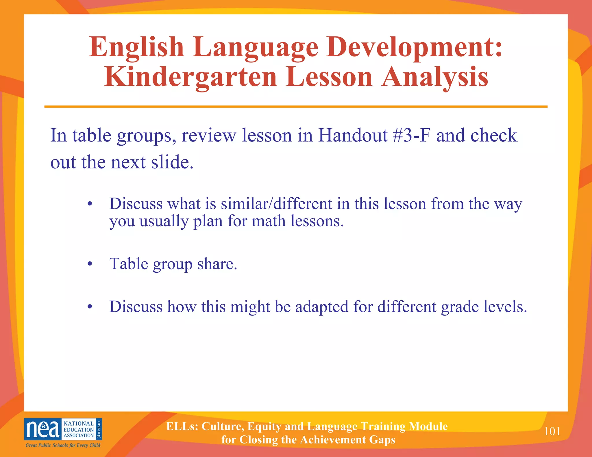 English Language Development: Kindergarten Lesson Analysis Discuss what is similar/different in this lesson from the way you usually plan for math lessons. Table group share. Discuss how this might be adapted for different grade levels. In table groups, review lesson in Handout #3-F and check  out the next slide. 
