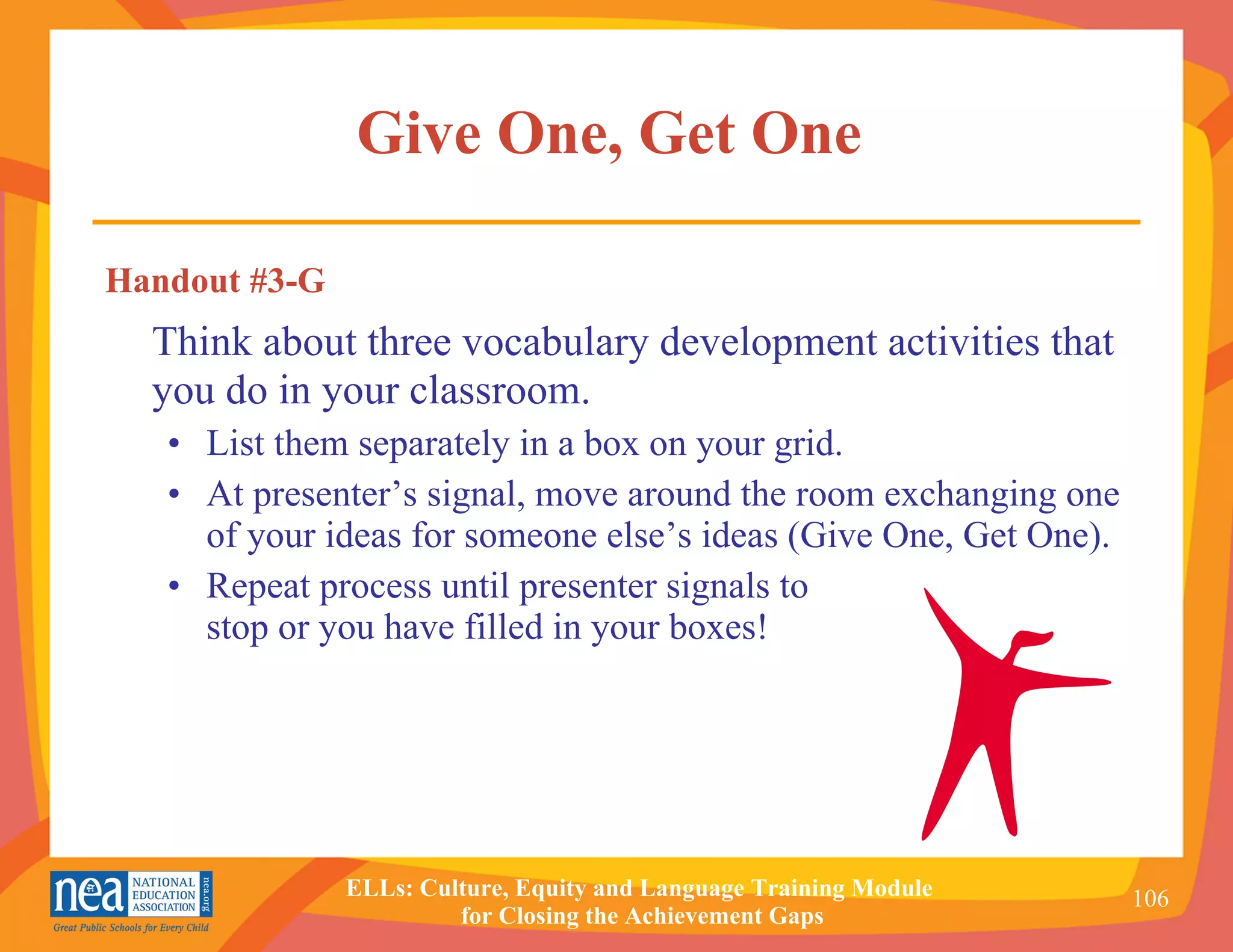 Give One, Get One   Handout #3-G Think about three vocabulary development activities that you do in your classroom. •  List them separately in a box on your grid. •  At presenter’s signal, move around the room exchanging one of your ideas for someone else’s ideas (Give One, Get One). •  Repeat process until presenter signals to  stop or you have filled in your boxes! 
