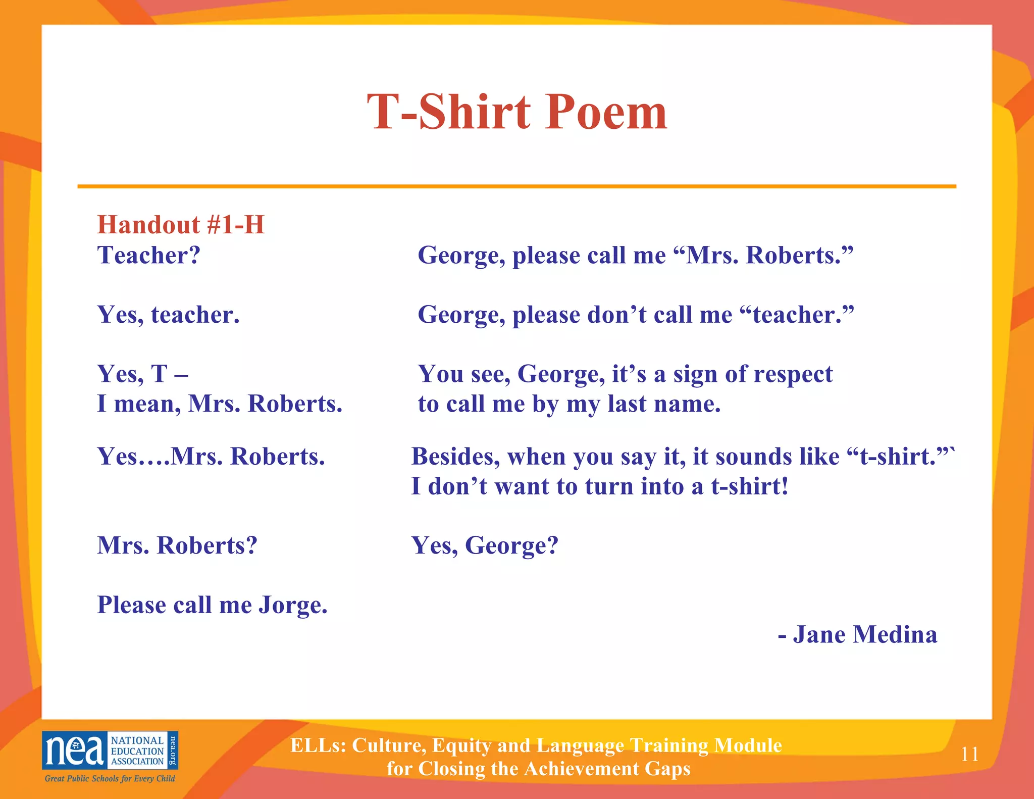 T-Shirt Poem Handout #1-H Teacher?  George, please call me “Mrs. Roberts.” Yes, teacher.  George, please don’t call me “teacher.” Yes, T –   You see, George, it’s a sign of respect  I mean, Mrs. Roberts.  to call me by my last name.  Yes….Mrs. Roberts.   Besides, when you say it, it sounds like “t-shirt.”` I don’t want to turn into a t-shirt! Mrs. Roberts? Yes, George? Please call me Jorge.   - Jane Medina 
