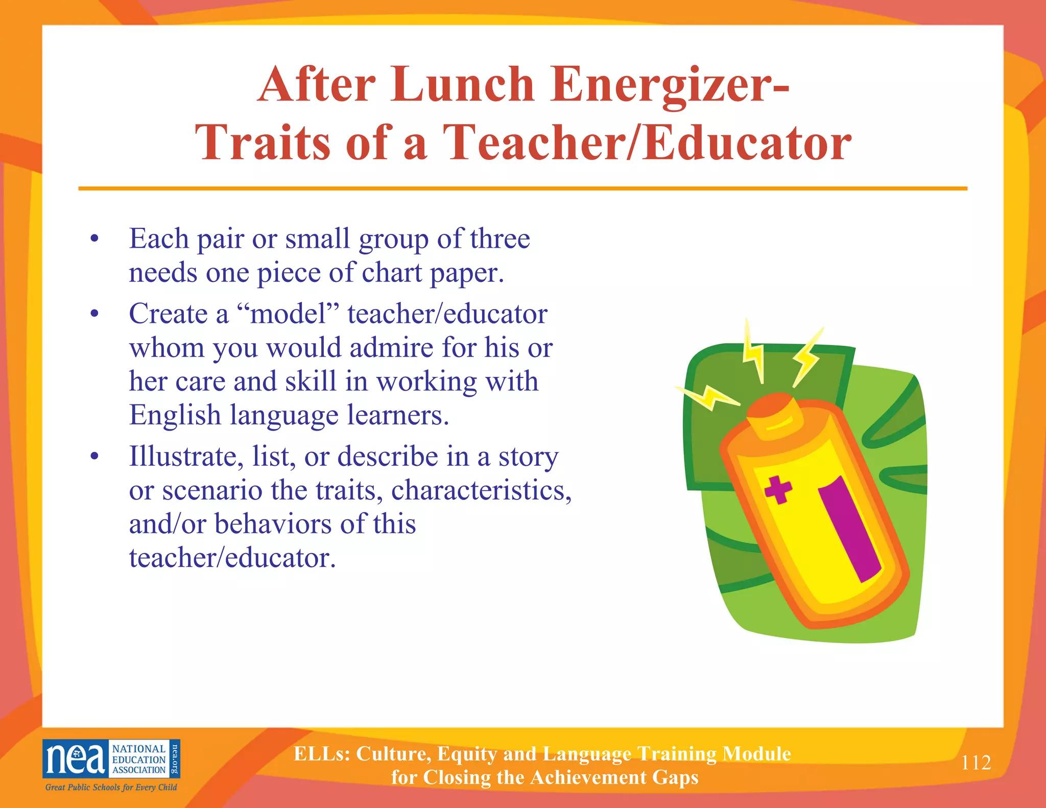 After Lunch Energizer- Traits of a Teacher/Educator Each pair or small group of three needs one piece of chart paper. Create a “model” teacher/educator whom you would admire for his or her care and skill in working with English language learners. Illustrate, list, or describe in a story or scenario the traits, characteristics, and/or behaviors of this teacher/educator. 