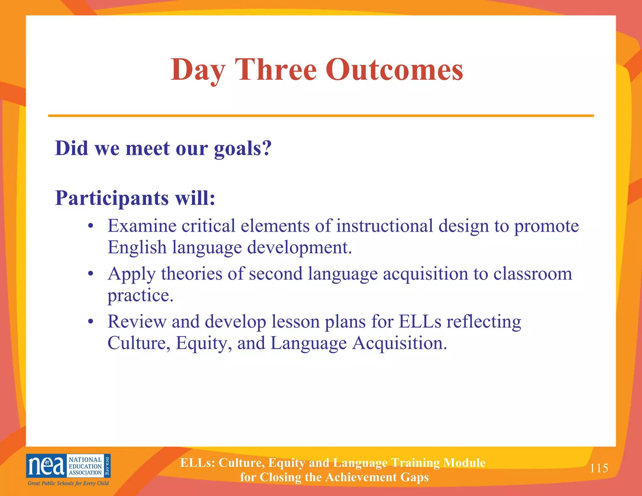 Day Three Outcomes  Did we meet our goals? Participants will: • Examine critical elements of instructional design to promote English language development. • Apply theories of second language acquisition to classroom practice.   • Review and develop lesson plans for ELLs reflecting Culture, Equity, and Language Acquisition. 