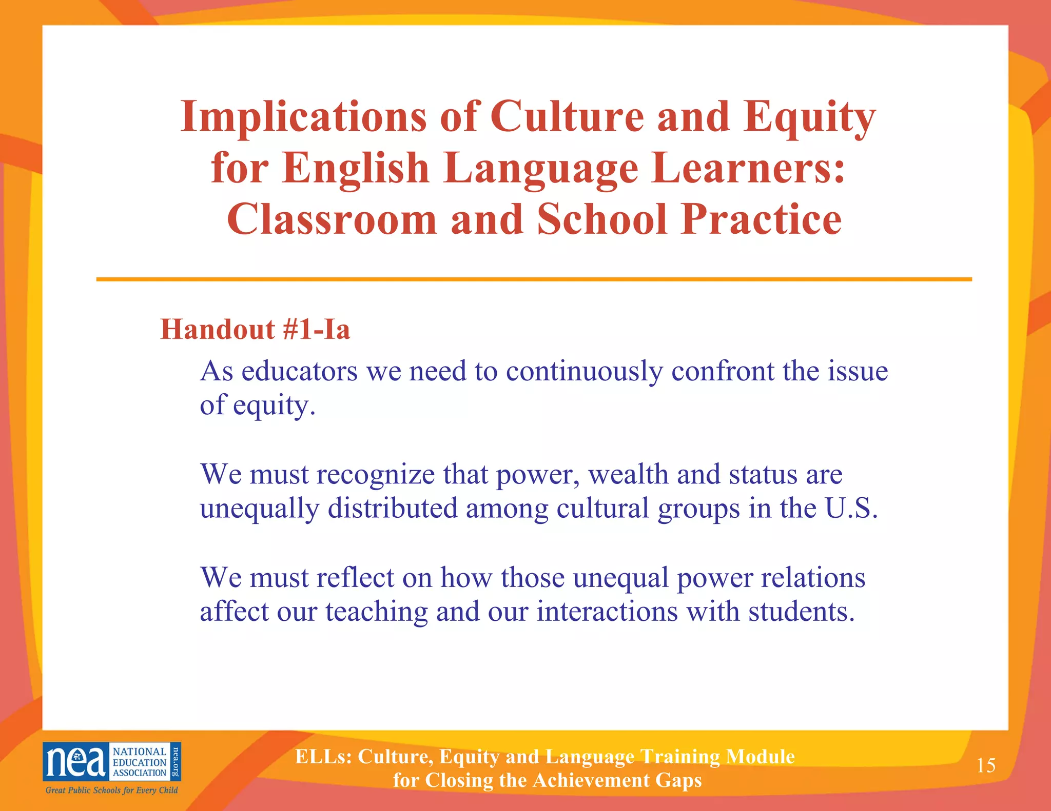 Handout #1-Ia As educators we need to continuously confront the issue of equity.  We must recognize that power, wealth and status are unequally distributed among cultural groups in the U.S.  We must reflect on how those unequal power relations affect our teaching and our interactions with students. Implications of Culture and Equity  for English Language Learners:  Classroom and School Practice 