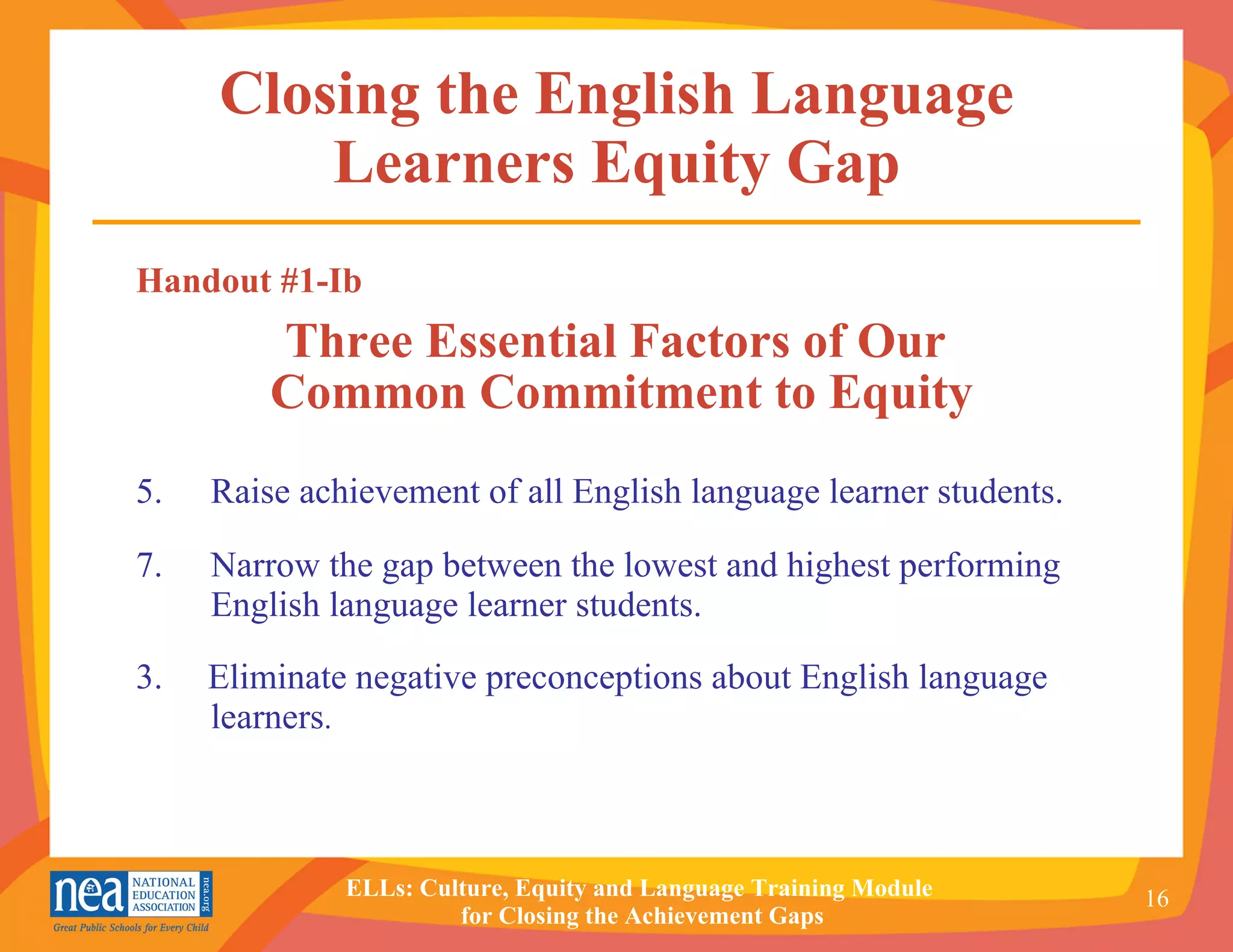 Closing the English Language Learners Equity Gap Handout #1-Ib Three Essential Factors of Our  Common Commitment to Equity Raise achievement of all English language learner students. Narrow the gap between the lowest and highest performing English language learner students. 3.  Eliminate negative preconceptions about English language learners . 