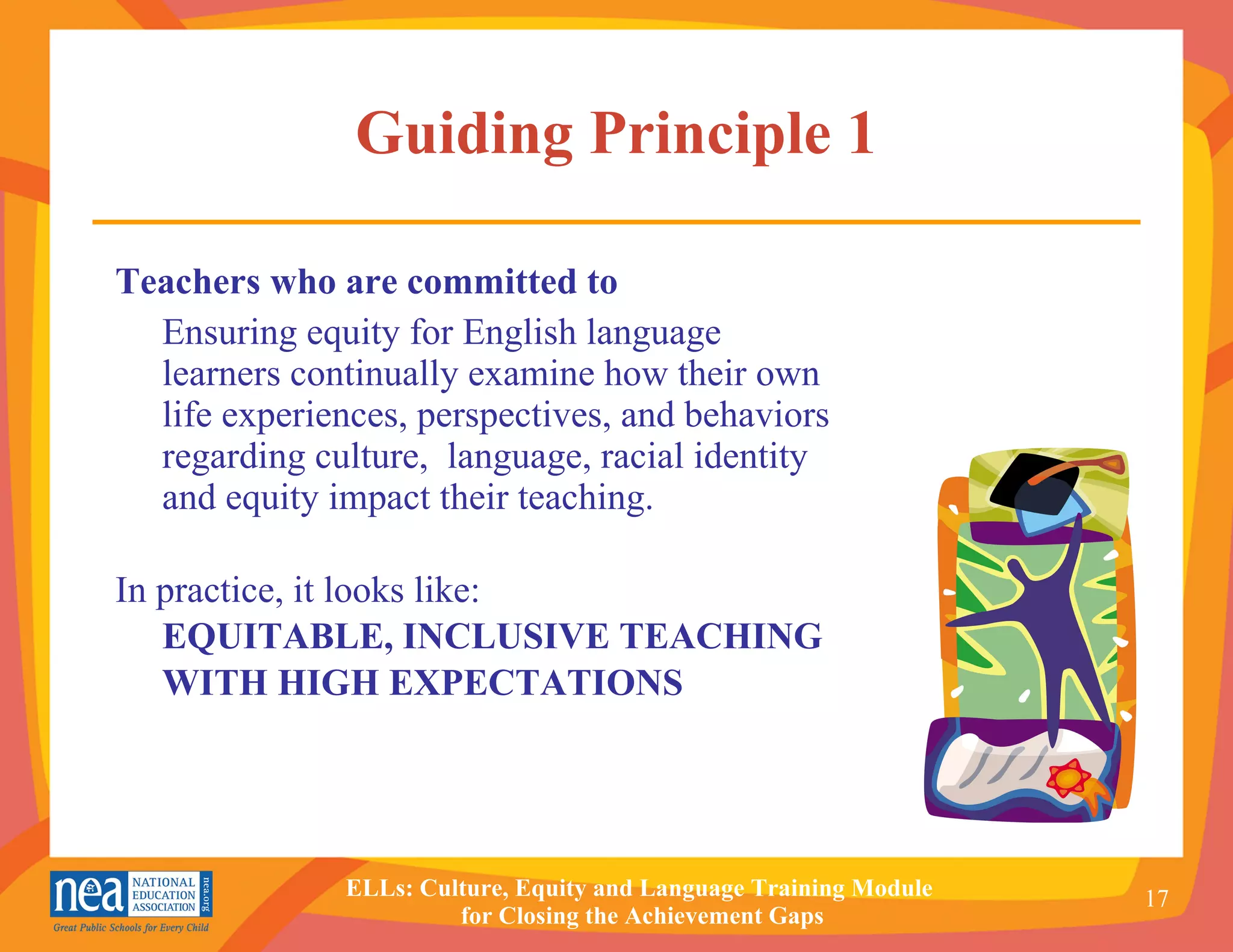 Guiding Principle 1 Teachers who are committed to   Ensuring equity for English language learners continually examine how their own life experiences, perspectives, and behaviors regarding culture,  language, racial identity and equity impact their teaching. In practice, it looks like: EQUITABLE, INCLUSIVE TEACHING WITH HIGH EXPECTATIONS 