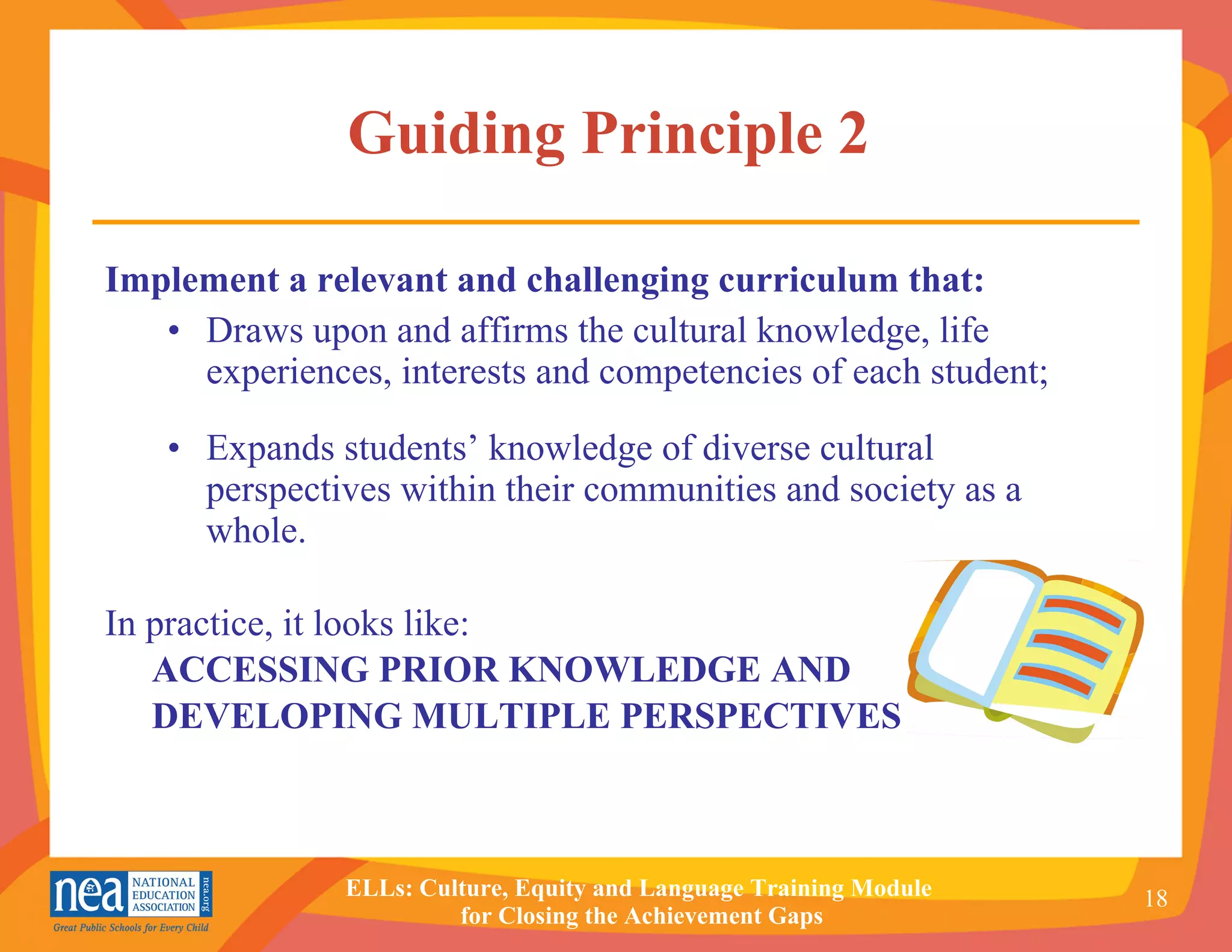 Guiding Principle 2   Implement a relevant and challenging curriculum that: • Draws upon and affirms the cultural knowledge, life experiences, interests and competencies of each student; • Expands students’ knowledge of diverse cultural perspectives within their communities and society as a whole. In practice, it looks like: ACCESSING PRIOR KNOWLEDGE AND DEVELOPING MULTIPLE PERSPECTIVES 