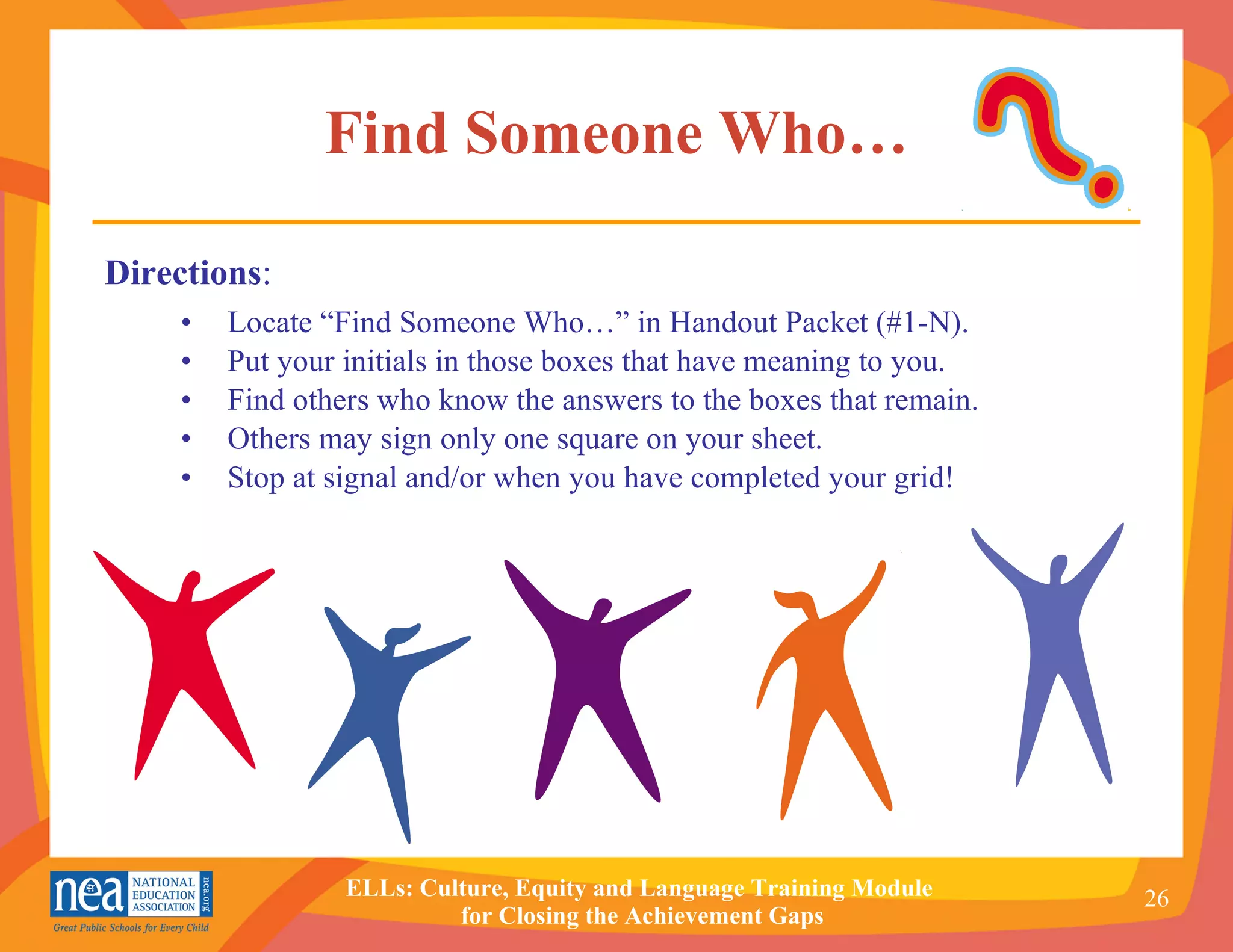 Find Someone Who… Locate “Find Someone Who…” in Handout Packet (#1-N). Put your initials in those boxes that have meaning to you.  Find others who know the answers to the boxes that remain. Others may sign only one square on your sheet. Stop at signal and/or when you have completed your grid! Directions : 