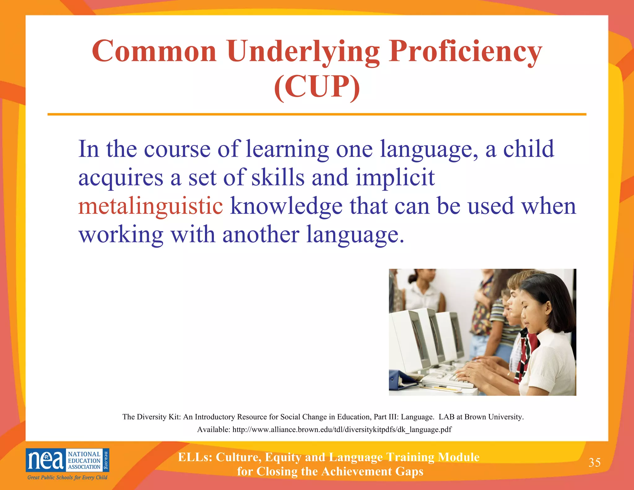 Common Underlying Proficiency (CUP) In the course of learning one language, a child acquires a set of skills and implicit  metalinguistic  knowledge that can be used when working with another language.   The Diversity Kit: An Introductory Resource for Social Change in Education, Part III: Language.  LAB at Brown University.  Available: http://www.alliance.brown.edu/tdl/diversitykitpdfs/dk_language.pdf 