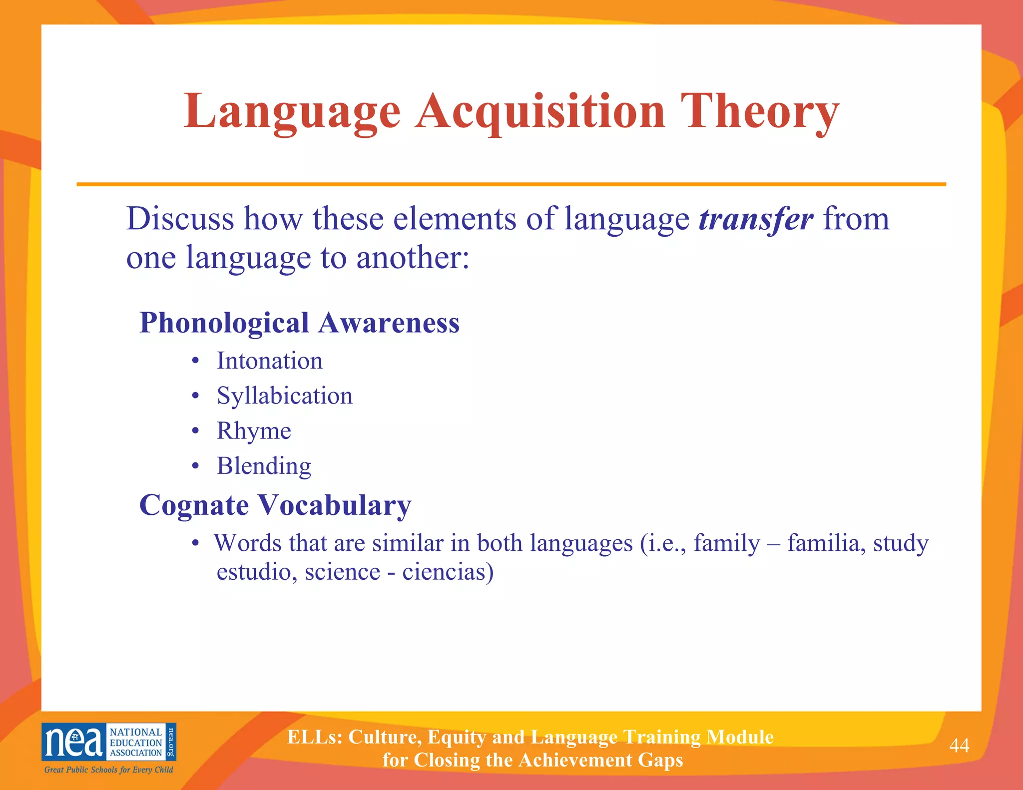 Language Acquisition Theory Discuss how these elements of language  transfer  from one language to another: Phonological Awareness Intonation Syllabication Rhyme  Blending Cognate Vocabulary   •  Words that are similar in both languages (i.e., family – familia, study estudio, science - ciencias) 
