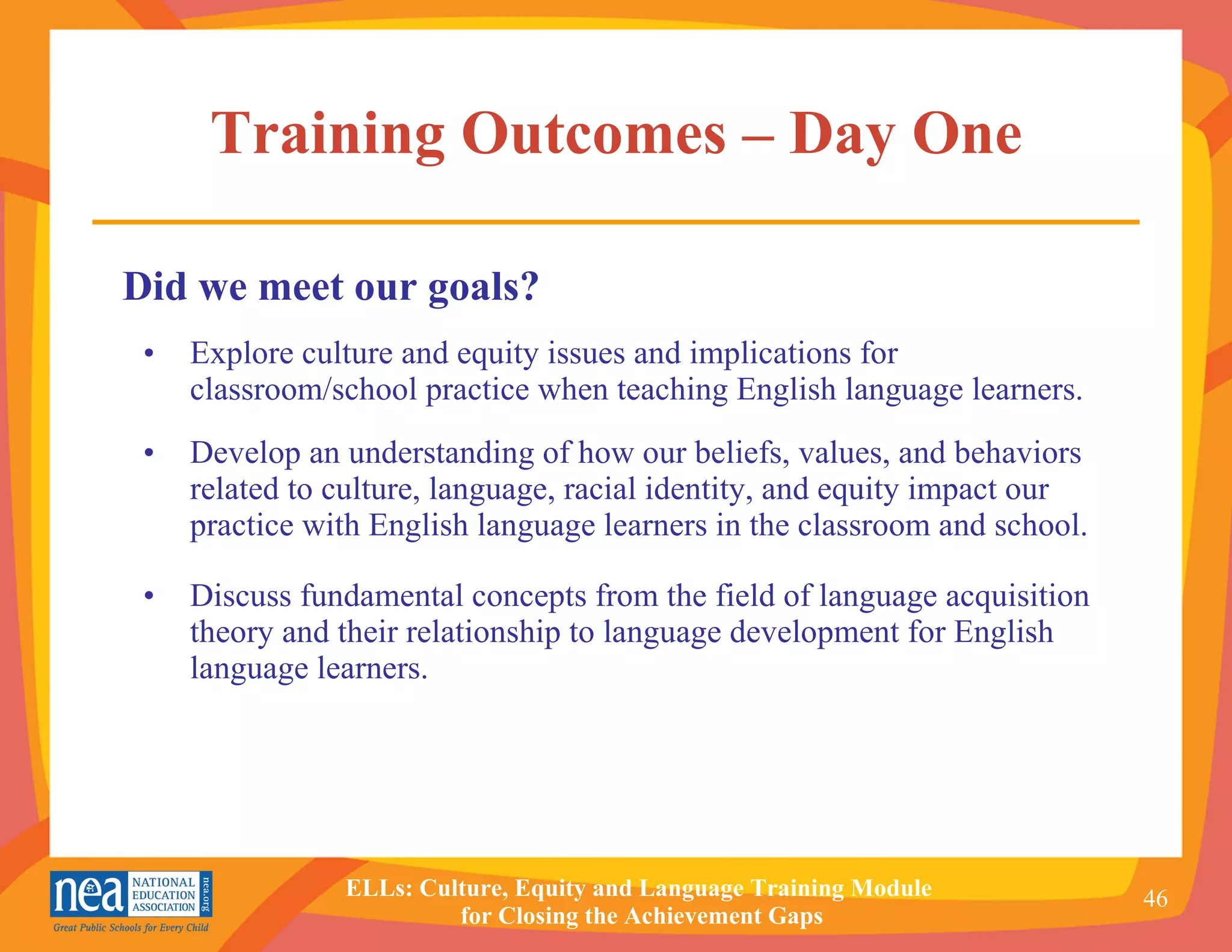 Training Outcomes – Day One Explore culture and equity issues and implications for classroom/school practice when teaching English language learners. Develop an understanding of how our beliefs, values, and behaviors related to culture, language, racial identity, and equity impact our practice with English language learners in the classroom and school. Discuss fundamental concepts from the field of language acquisition theory and their relationship to language development for English language learners. Did we meet our goals? 