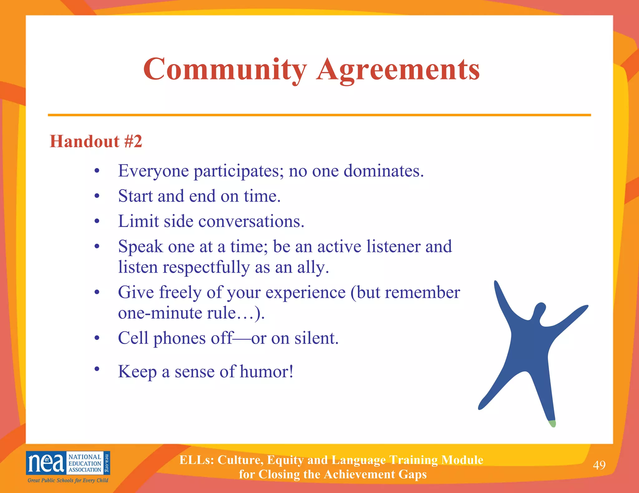 Community Agreements  Everyone participates; no one dominates. Start and end on time. Limit side conversations. Speak one at a time; be an active listener and listen respectfully as an ally. Give freely of your experience (but remember one-minute rule…). Cell phones off—or on silent. Keep a sense of humor!   Handout #2 
