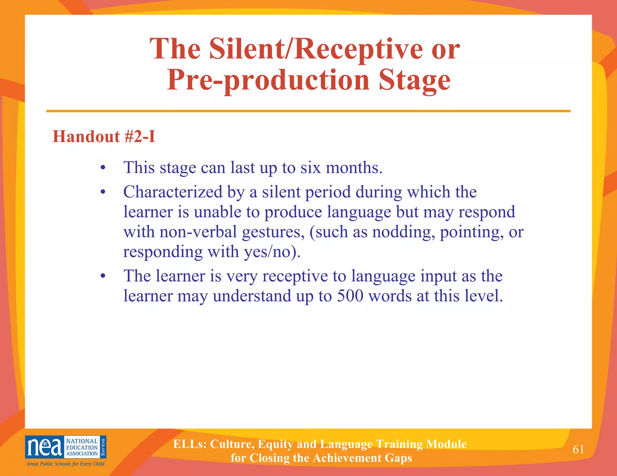 The Silent/Receptive or  Pre-production Stage This stage can last up to six months. Characterized by a silent period during which the learner is unable to produce language but may respond with non-verbal gestures, (such as nodding, pointing, or responding with yes/no). The learner is very receptive to language input as the learner may understand up to 500 words at this level. Handout #2-I 