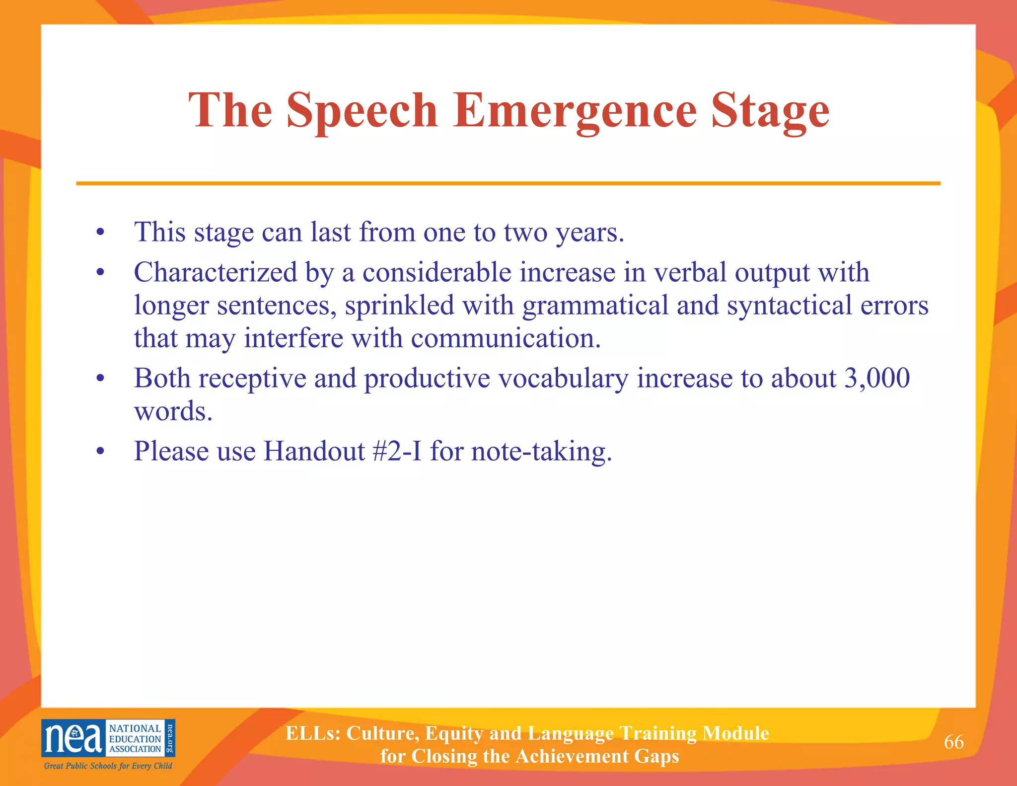 The Speech Emergence Stage This stage can last from one to two years. Characterized by a considerable increase in verbal output with longer sentences, sprinkled with grammatical and syntactical errors that may interfere with communication. Both receptive and productive vocabulary increase to about 3,000 words. Please use Handout #2-I for note-taking. 