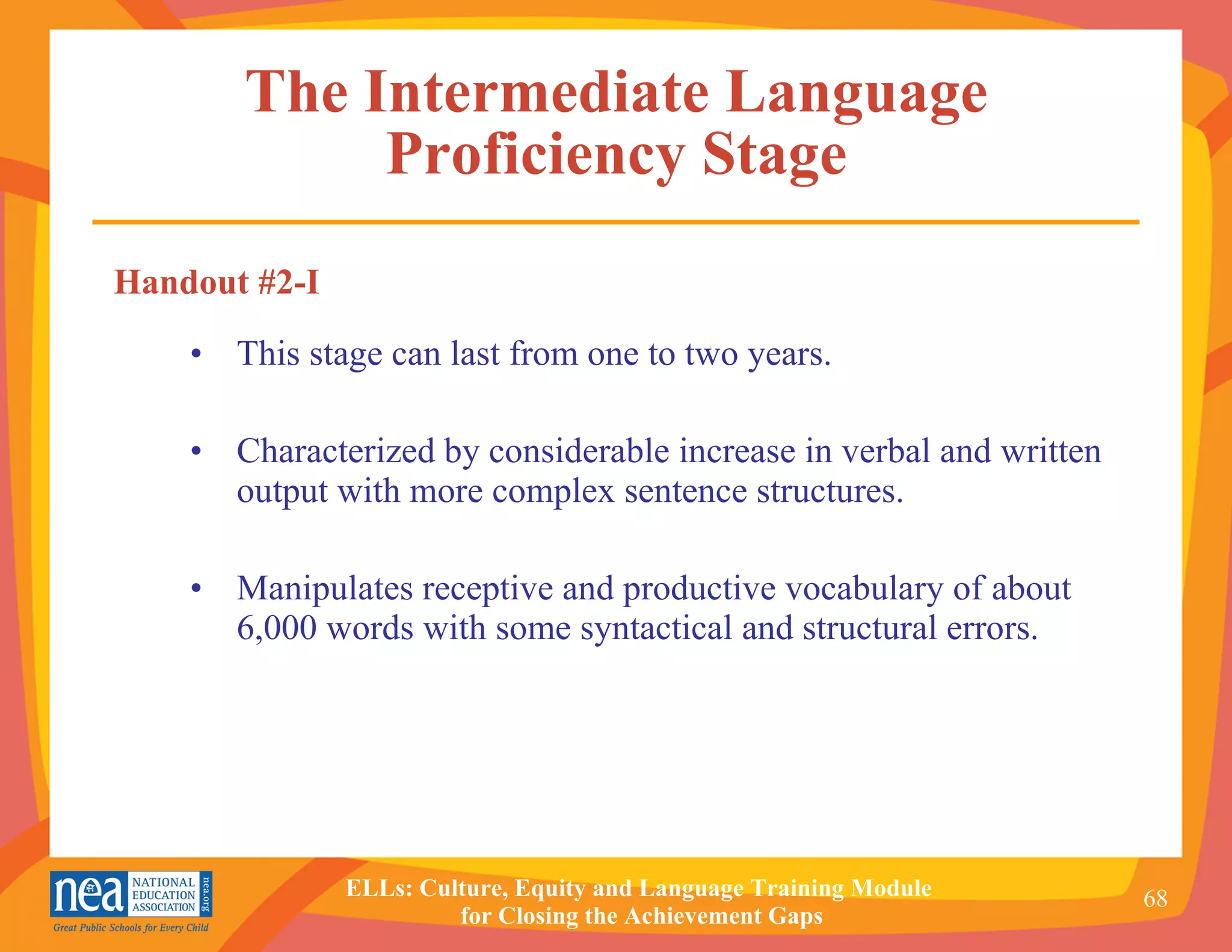 The Intermediate Language Proficiency Stage This stage can last from one to two years. Characterized by considerable increase in verbal and written output with more complex sentence structures. Manipulates receptive and productive vocabulary of about 6,000 words with some syntactical and structural errors. Handout #2-I 