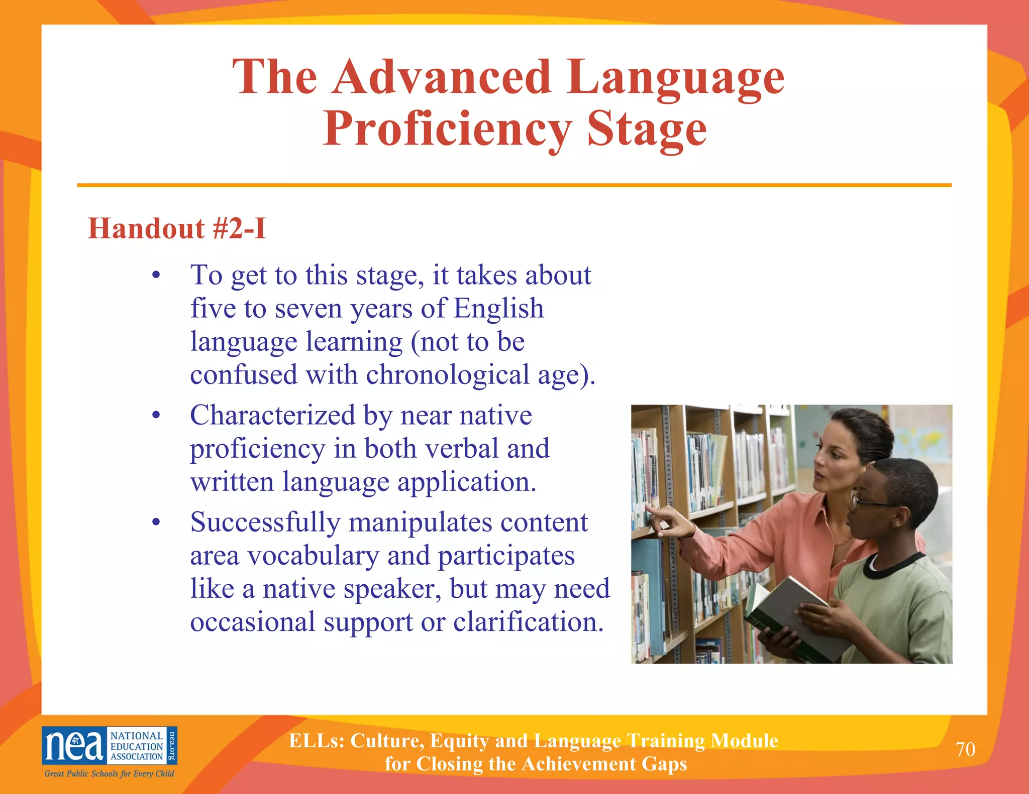 The Advanced Language  Proficiency Stage To get to this stage, it takes about five to seven years of English language learning (not to be confused with chronological age). Characterized by near native proficiency in both verbal and  written language application. Successfully manipulates content  area vocabulary and participates  like a native speaker, but may need occasional support or clarification. Handout #2-I 
