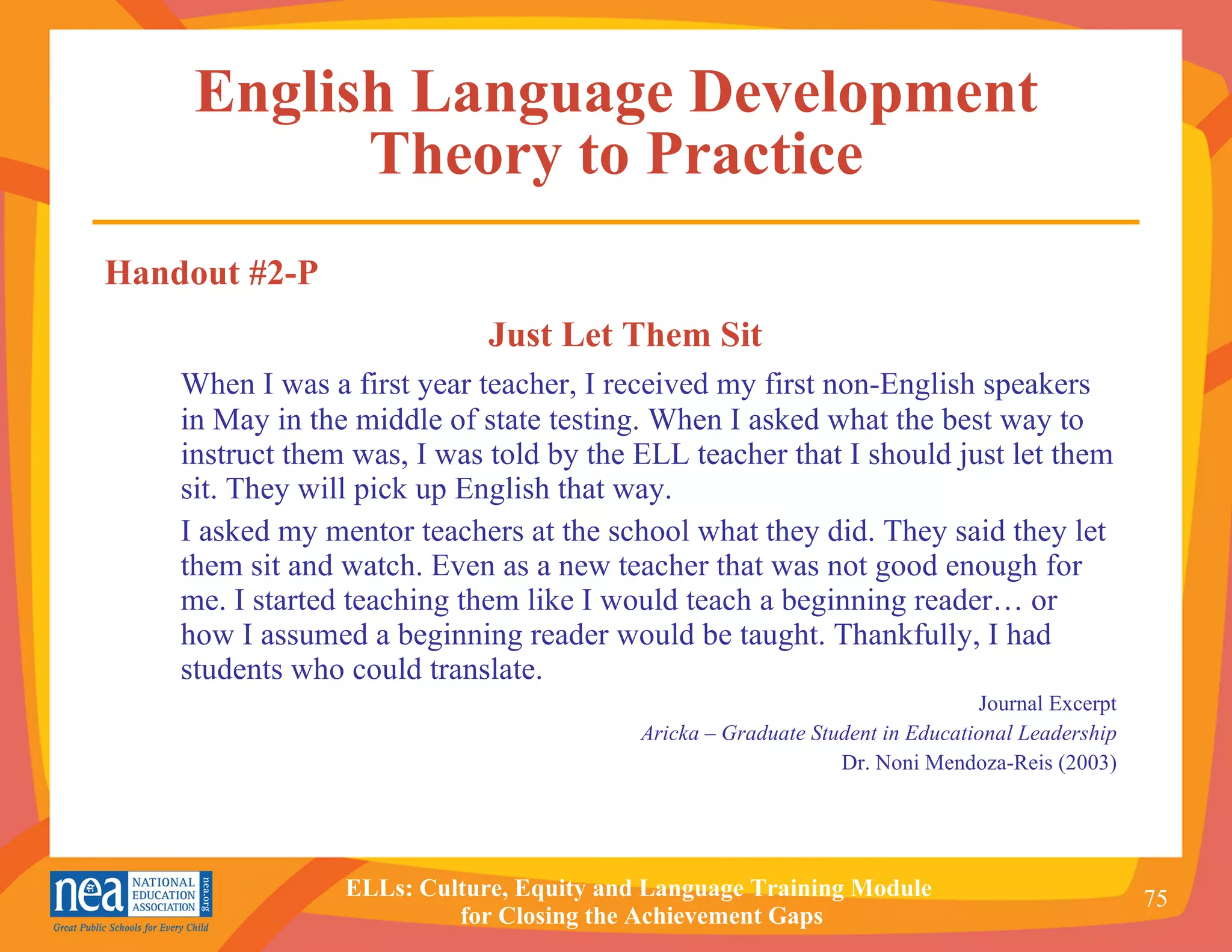 English Language Development Theory to Practice Just Let Them Sit When I was a first year teacher, I received my first non-English speakers in May in the middle of state testing. When I asked what the best way to instruct them was, I was told by the ELL teacher that I should just let them sit. They will pick up English that way.  I asked my mentor teachers at the school what they did. They said they let them sit and watch. Even as a new teacher that was not good enough for me. I started teaching them like I would teach a beginning reader… or how I assumed a beginning reader would be taught. Thankfully, I had students who could translate. Journal Excerpt Aricka – Graduate Student in Educational Leadership Dr. Noni Mendoza-Reis (2003) Handout #2-P 