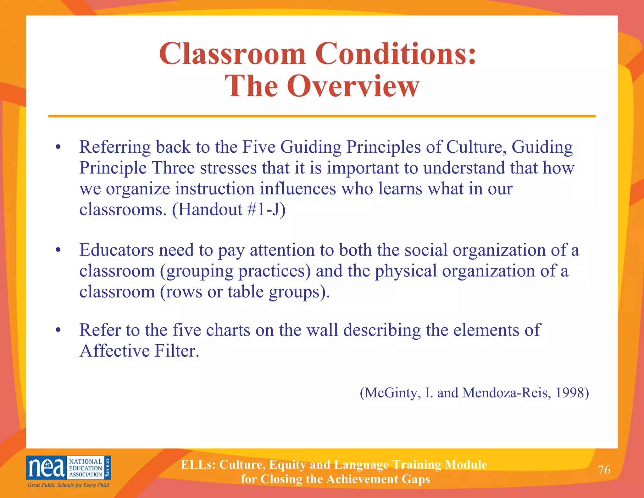 Classroom Conditions:  The Overview Referring back to the Five Guiding Principles of Culture, Guiding Principle Three stresses that it is important to understand that how we organize instruction influences who learns what in our classrooms. (Handout #1-J) Educators need to pay attention to both the social organization of a classroom (grouping practices) and the physical organization of a classroom (rows or table groups). Refer to the five charts on the wall describing the elements of Affective Filter. (McGinty, I. and Mendoza-Reis, 1998) 