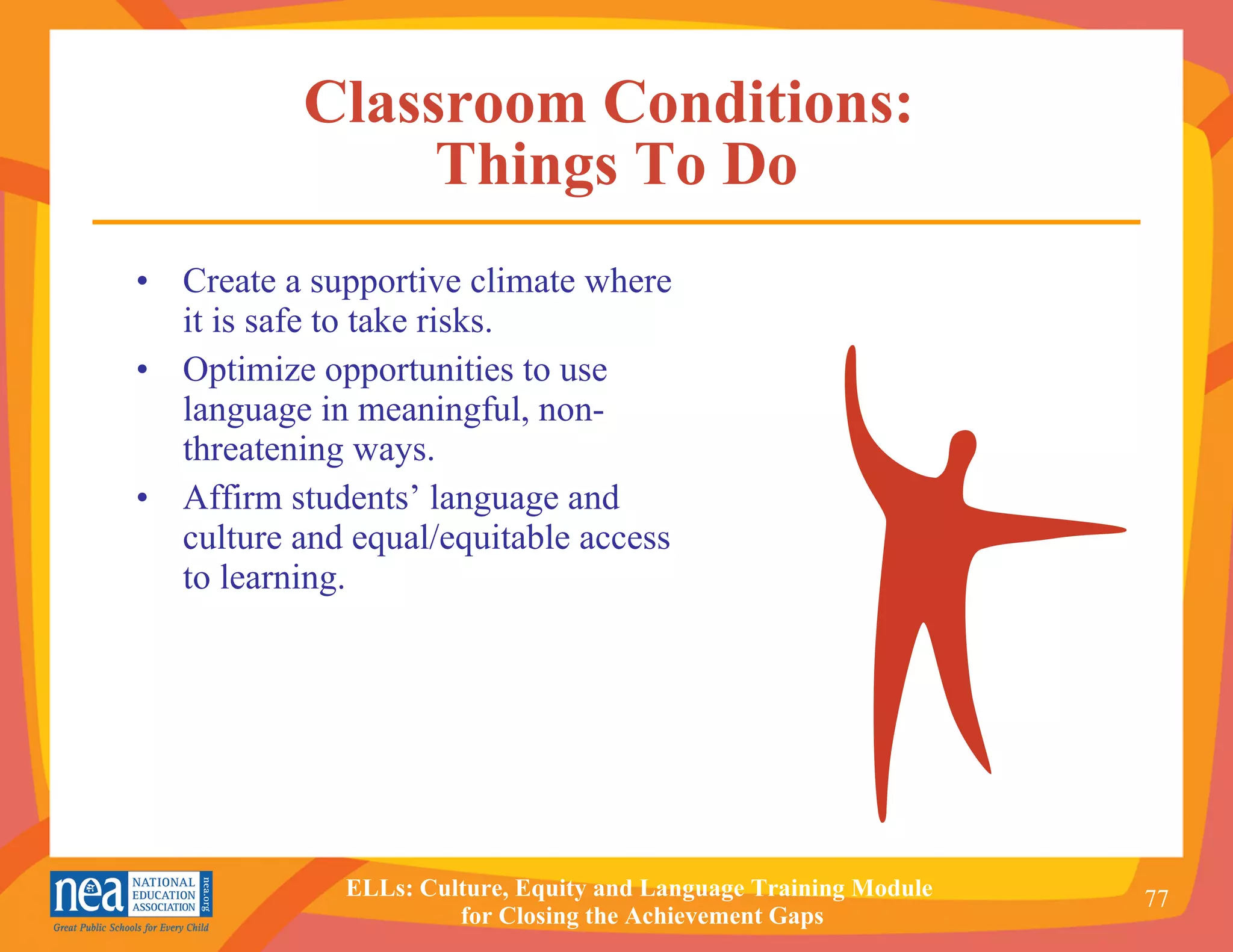Classroom Conditions:  Things To Do Create a supportive climate where it is safe to take risks. Optimize opportunities to use language in meaningful, non-threatening ways.  Affirm students’ language and culture and equal/equitable access to learning. 