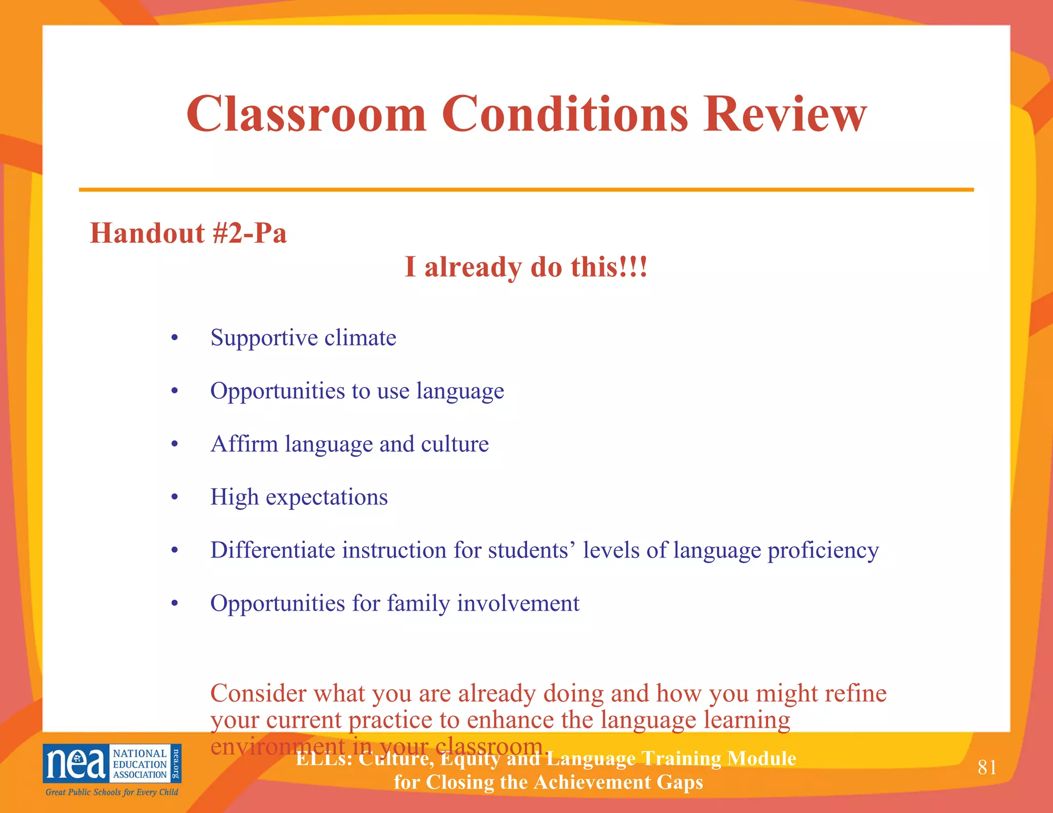 Classroom Conditions Review • Supportive climate • Opportunities to use language • Affirm language and culture • High expectations • Differentiate instruction for students’ levels of language proficiency • Opportunities for family involvement Consider what you are already doing and how you might refine your current practice to enhance the language learning environment in your classroom. Handout #2-Pa I already do this!!! 