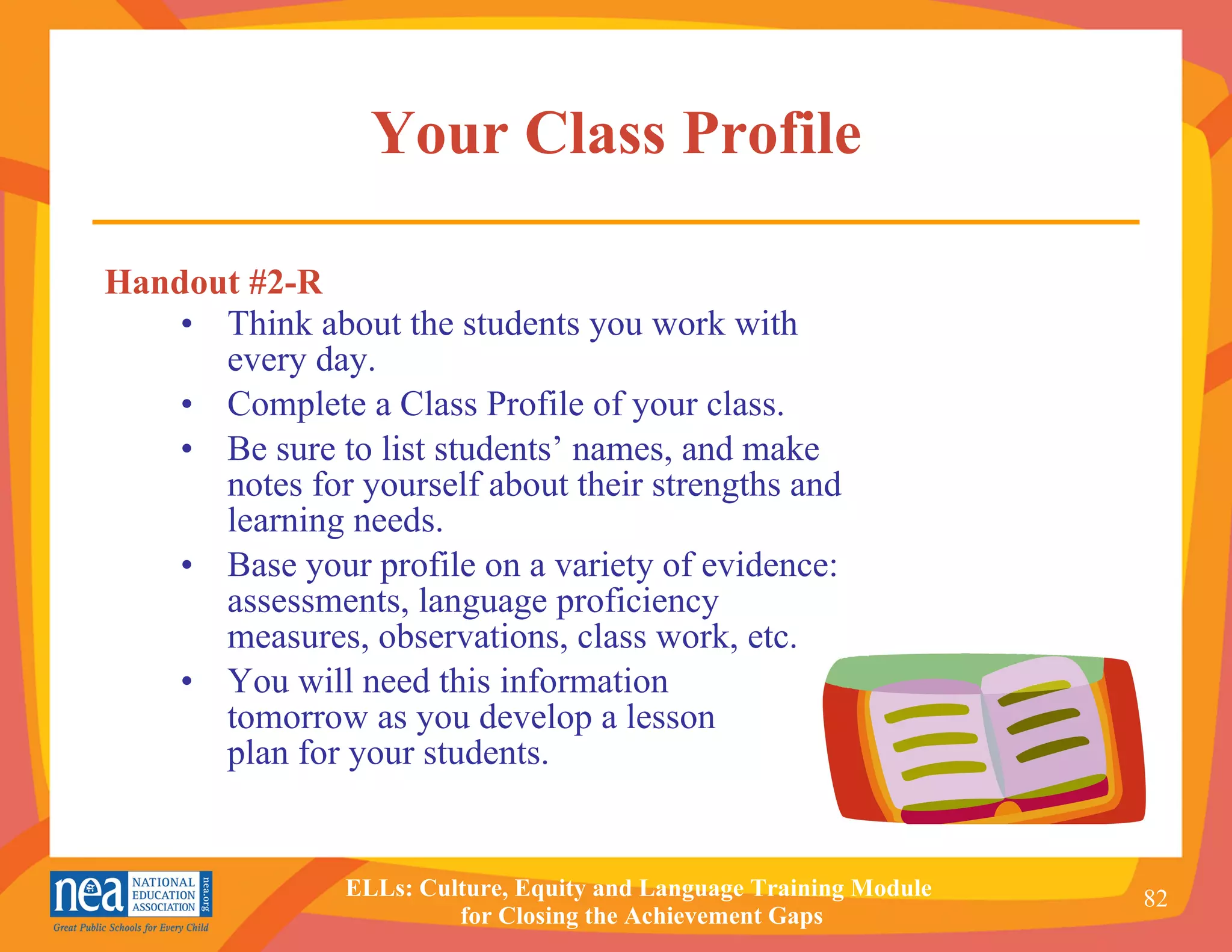 Your Class Profile Think about the students you work with every day.  Complete a Class Profile of your class. Be sure to list students’ names, and make notes for yourself about their strengths and learning needs. Base your profile on a variety of evidence: assessments, language proficiency measures, observations, class work, etc. You will need this information  tomorrow as you develop a lesson  plan for your students. Handout #2-R 